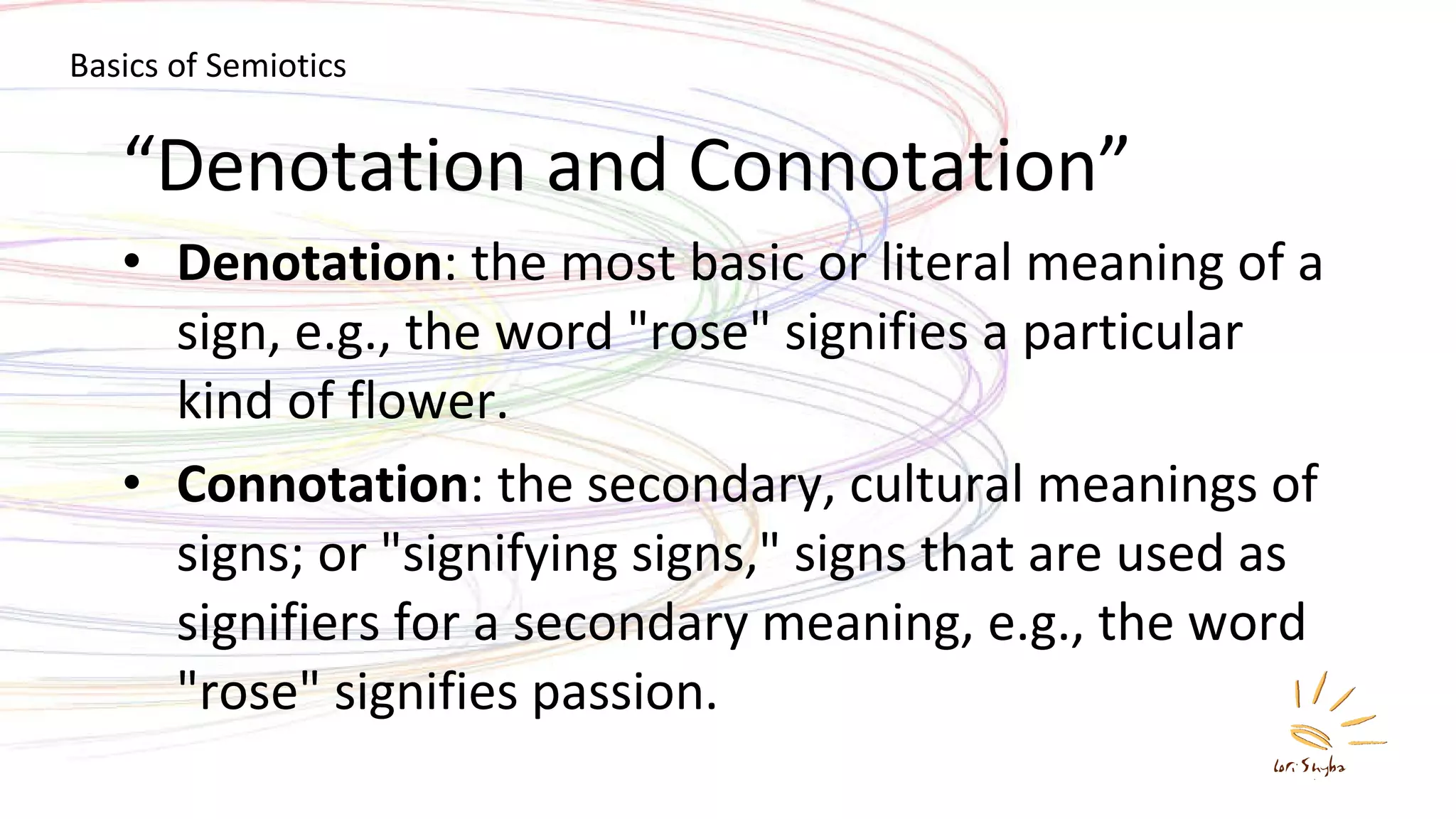 “ Denotation and Connotation” Denotation : the most basic or literal meaning of a sign, e.g., the word &quot;rose&quot; signifies a particular kind of flower. Connotation : the secondary, cultural meanings of signs; or &quot;signifying signs,&quot; signs that are used as signifiers for a secondary meaning, e.g., the word &quot;rose&quot; signifies passion. Basics of Semiotics 
