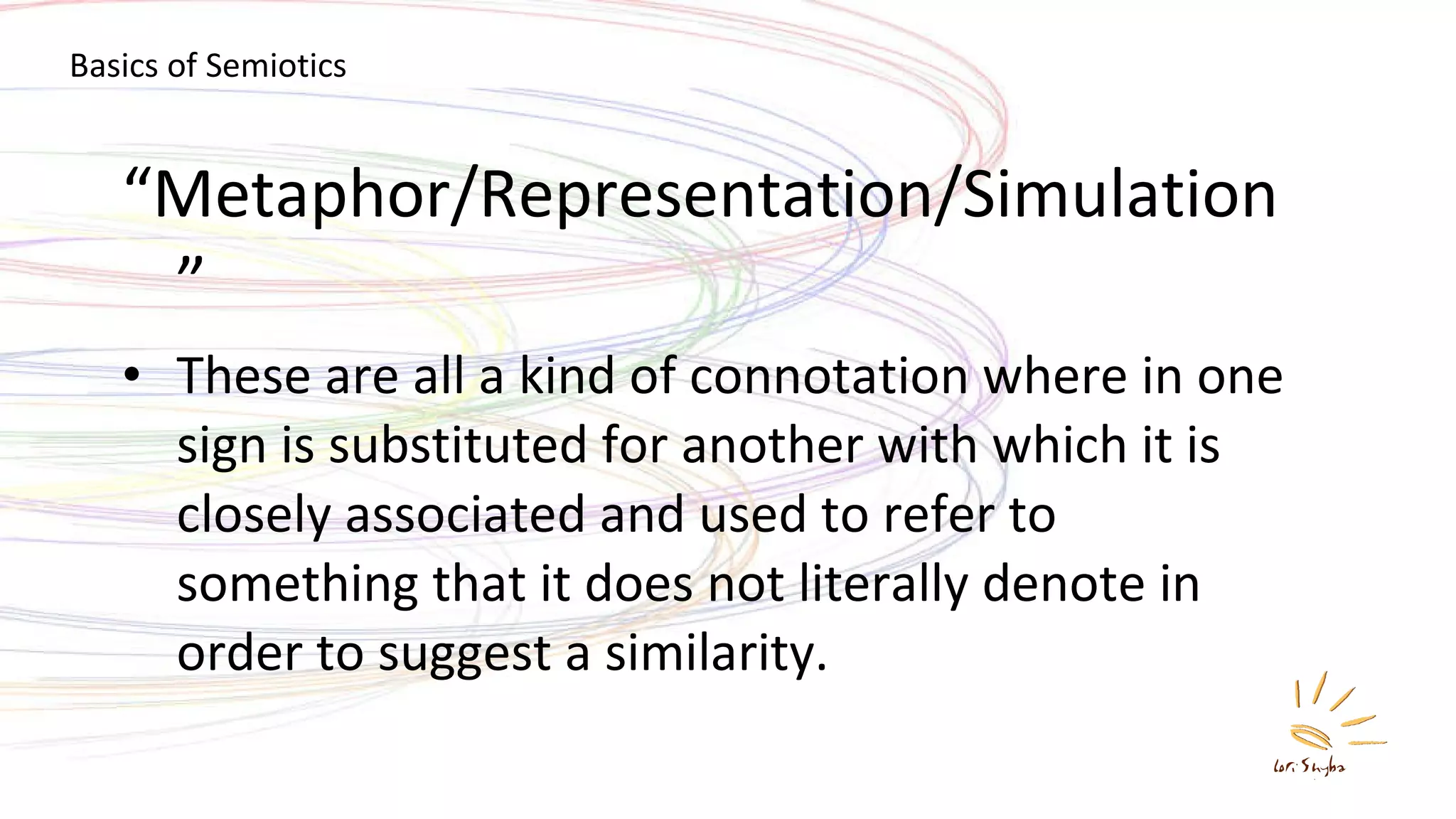 “ Metaphor/Representation/Simulation” These are all a kind of connotation where in one sign is substituted for another with which it is closely associated and used to refer to something that it does not literally denote in order to suggest a similarity. Basics of Semiotics 