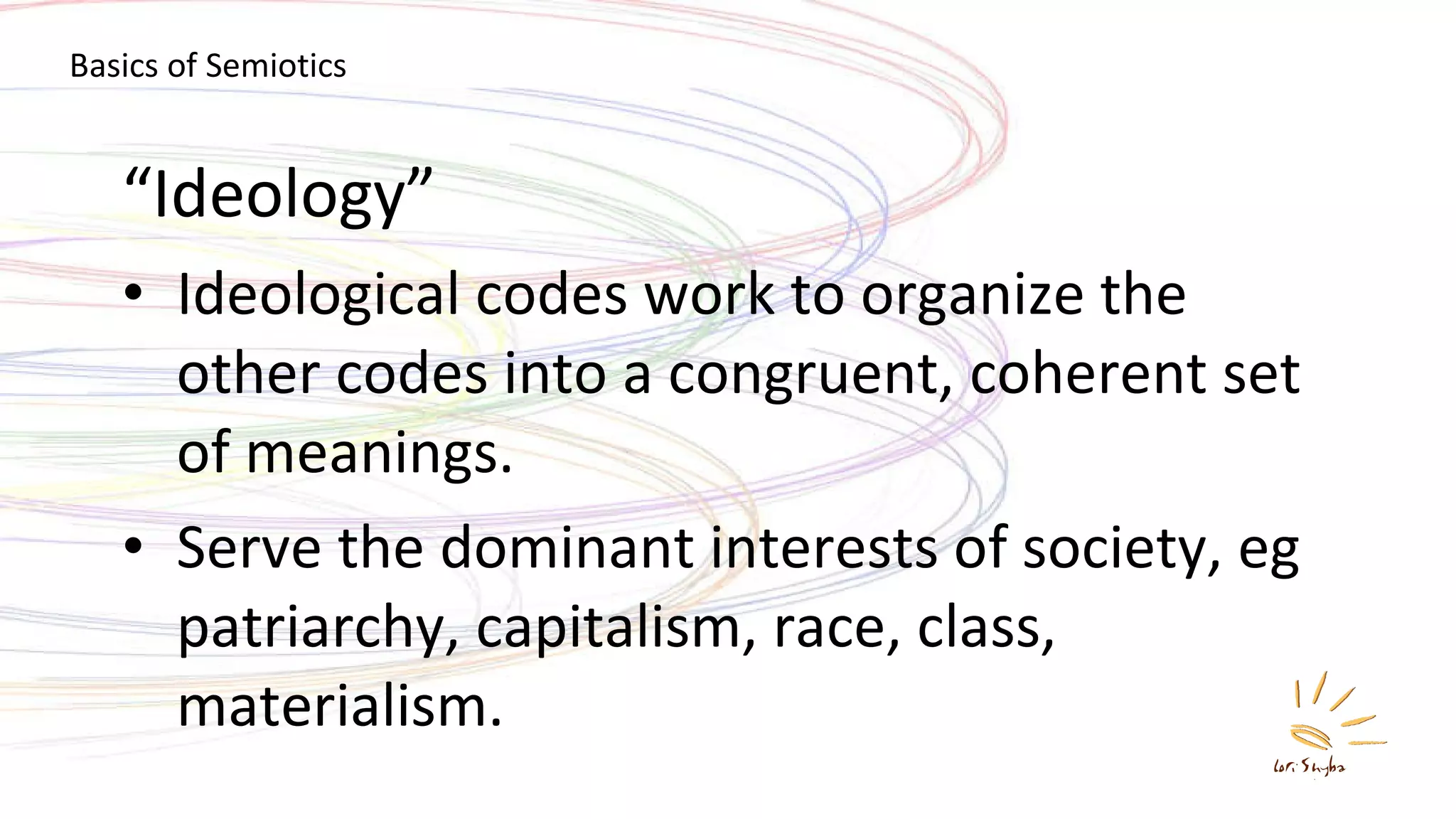“ Ideology” Ideological codes work to organize the other codes into a congruent, coherent set of meanings. Serve the dominant interests of society, eg patriarchy, capitalism, race, class, materialism. Basics of Semiotics 