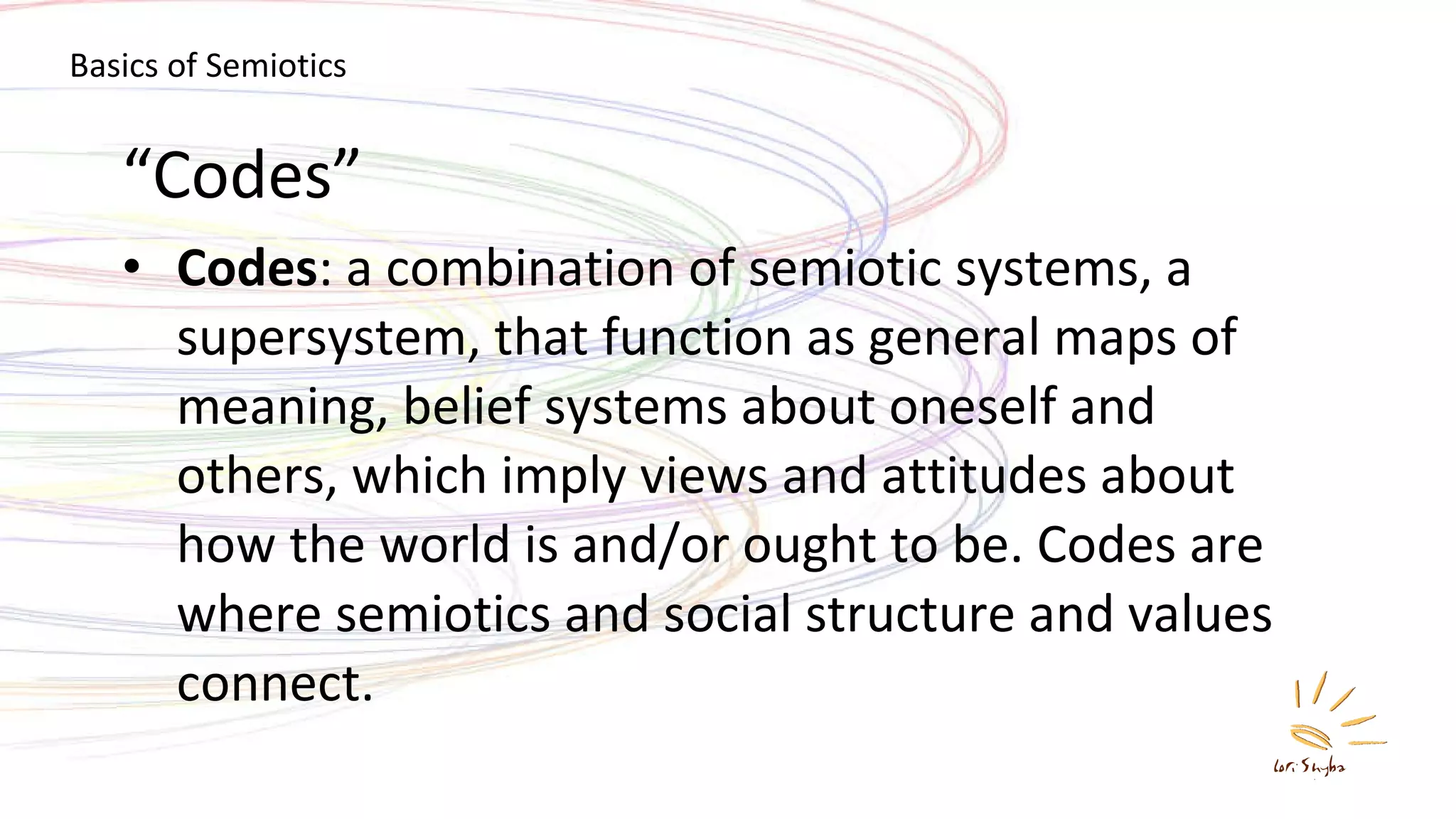 “ Codes” Codes : a combination of semiotic systems, a supersystem, that function as general maps of meaning, belief systems about oneself and others, which imply views and attitudes about how the world is and/or ought to be. Codes are where semiotics and social structure and values connect. Basics of Semiotics 