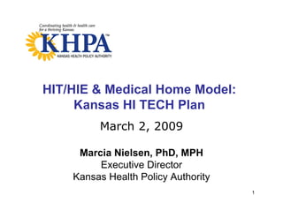 HIT/HIE & Medical Home Model:
     Kansas HI TECH Plan
         March 2, 2009
         M   h2

     Marcia Nielsen, PhD, MPH
     M   i Ni l      PhD
         Executive Director
    Kansas Health Policy Authority
                                     1
 