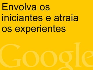 Envolva os
iniciantes e atraia
os experientes
 