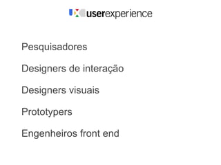 Pesquisadores

Designers de interação

Designers visuais

Prototypers

Engenheiros front end
 