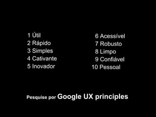 1 Útil                   6 Acessível
2 Rápido                 7 Robusto
3 Simples                8 Limpo
4 Cativante              9 Confiável
5 Inovador              10 Pessoal




Pesquise por Google   UX principles
 