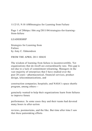 11/2/15, 9:10 AMStrategies for Learning from Failure
Page 1 of 20https://hbr.org/2011/04/strategies-for-learning-
from-failure
LEADERSHIP
Strategies for Learning from
Failure
by Amy C. Edmondson
FROM THE APRIL 2011 ISSUE
The wisdom of learning from failure is incontrovertible. Yet
organizations that do itwell are extraordinarily rare. This gap is
not due to a lack of commitment tolearning. Managers in the
vast majority of enterprises that I have studied over the
past 20 years—pharmaceutical, financial services, product
design, telecommunications, and
construction companies; hospitals; and NASA’s space shuttle
program, among others—
genuinely wanted to help their organizations learn from failures
to improve future
performance. In some cases they and their teams had devoted
many hours to after-action
reviews, postmortems, and the like. But time after time I saw
that these painstaking efforts
 