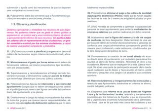 subvención o ayuda como los mecanismos de que se disponen            totalmente imprescindibles
para comprobar su correcto uso.
                                                                     36. Propondremos eliminar el pago a los ediles de cantidad
30. Publicaremos todos los convenios que el Ayuntamiento sus-        alguna por la asistencia a Plenos, hasta que se hayan pagado
criba con empresas o asociaciones privadas.                          las facturas de más de 3 meses de antigüedad a todos los pro-
                                                                     veedores.
     1.3. Eficacia y planificación
                                                                     37. UPyD Novelda se compromete a optimizar la capacidad del
Debemos aprovechar y rentabilizar los recursos de que dispo-         personal de este ayuntamiento para evitar la contratación de
nemos. No podemos tolerar que se gaste el dinero público a           empresas externas que podrían realizarse por dicho personal.
espuertas sin un control real y unos mínimos criterios de ahorro
y aprovechamiento efectivo de esos recursos. Un político debe        38. Acabaremos con la figura del asesor y la de los cargos
ser, además de un representante de los ciudadanos, un ges-           de confianza de libre designación. Debe terminar de una vez
tor sometido a control por los mismos ciudadanos, y capaz            por todas el hábito de nombrar discrecionalmente a personas de
de realizar una gestión competente y productiva.                     confianza para cargos administrativos que ejercen la gestión de
                                                                     manera poco profesional y nada autónoma, condicionados por
31. UPyD se compromete a planificar y organizar el personal          la libre designación del político de turno.
público de funcionarios, según criterios de productividad y efica-
cia.                                                                 39. Promoveremos la creación de un canal abierto de acce-
                                                                     so directo entre el ayuntamiento y el ciudadano para elevar los
32. Minimizaremos el gasto por horas extras en el salario de         asuntos al pleno de forma ordinaria. Abriremos el pleno a los
funcionarios públicos, así mismo propondremos ligar la retribu-      ciudadanos. Haremos que se impliquen en la vida pública muni-
ción a la productividad.                                             cipal. Se abrirá una ronda de participación en cada pleno donde
                                                                     aquel ciudadano que lo desee, y haya acudido al mismo, podrá
33. Supervisaremos y racionalizaremos el trabajo de todo fun-        intervenir y preguntar a los cargos o al alcalde lo que considere
cionario municipal y eliminaremos cualquier puesto de trabajo        oportuno.
que no se haya obtenido por concurso público y abierto.
                                                                     40. Reestructuraremos y reorganizaremos las concejalías y
34. Potenciaremos las figuras del interventor y secretario del       tareas de este Ayuntamiento basándose en criterios de ahorro,
ayuntamiento (cargos que no deben ser elegidos por el partido        control del gasto y eficacia.
en el poder) para que pasen a ser figuras centrales del quehacer
diario del ayuntamiento y los plenos.                                41. Exigiremos una reforma de la Ley de Bases de Régimen
                                                                     Local y la de Haciendas Locales, reiterada y sucesivamente
35. Distribuiremos la carga de trabajo municipal entre los ediles    prometidas por los Gobiernos de España, y que es imprescindi-
de todos los grupos que quieran asumir responsabilidades, eli-       ble y urgente para el correcto funcionamiento de la administra-
minando las concejalías de dedicación exclusiva que no sean          ción local , que es la que está más cerca del ciudadano y sus

18   UPyD Novelda 2011                                                                                            UPyD Novelda 2011 19
 