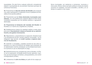 necesidades. De esta forma cualquier atribución competencial        blicos municipales, por asistencia a comisiones, reuniones y
deberá ir acompañada de una previsión financiera (principio de      otros actos. Dichos cobros se harán públicos a través de medios
suficiencia financiera).                                            cercanos al ciudadano, de forma accesible y sencilla y en un
                                                                    tiempo no superior a tres meses.
42. Proponemos la elección directa del Alcalde para propiciar
una mayor participación e implicación de los ciudadanos de No-
velda en los asuntos públicos.

43. Proponemos que las listas electorales municipales sean
abiertas, con voto preferencial, pudiendo alterar el orden de los
candidatos propuestos por los partidos políticos o agrupación
electorales.

44. Proponemos la limitación del mandato del Alcalde de
Novelda a un máximo de 2 legislaturas completas.

45. Estableceremos planes de viabilidad realista a medio plazo
para que el Ayuntamiento reduzca el tamaño de su adminis-
tración y los gastos innecesarios.

46. Mejoraremos y propondremos la inspección tributaria local
y la transparencia de las cuentas públicas municipales, con la
obligación, bajo sanción, de rendir cuentas a órganos exter-
nos de fiscalización.

47. Extender a concejales y alcaldes durante los dos años si-
guientes a su cese la prohibición de trabajar para empresas de
un determinado nivel de contratación con la entidad local duran-
te el periodo en que se desempeñó el cargo.

48. Redistribuiremos las competencias entre el Alcalde y el Ple-
no de la corporación: el Alcalde tendrá función ejecutiva, mien-
tras que las funciones normativas, presupuestarias y de control
corresponderán al Pleno.

49. Limitaremos el cobro de dietas por parte de los cargos pú-

20   UPyD Novelda 2011                                                                                          UPyD Novelda 2011 21
 