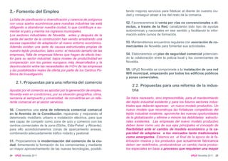 2.- Fomento del Empleo                                                tando mejores servicios para fidelizar al cliente de nuestra ciu-
                                                                      dad y conseguir atraer a los del resto de la comarca.
La falta de planificación o diversificación y carencia de polígonos
con unos suelos económicos para nuestras industrias las está          52. Favoreceremos la venta por vías no convencionales o di-
obligando a abandonar nuestra ciudad, lo que contribuye a au-         rectas, a través de la Red, canalizando todo tipo de ayudas
mentar el paro y merma los ingresos municipales.                      autonómicas y nacionales en ese sentido y facilitando la infor-
Los sectores industriales de Novelda, antes y después de la           mación sobre cursos de formación.
caída del sector de la construcción han venido arrastrando una
escasa capacidad de adaptación al nuevo entorno económico.            53. Mantendremos encuentros regulares con asociación de co-
Además existen una serie de causas estructurales propias de           merciantes de Novelda para fomentar sus actividades.
nuestro tejido productivo, tales como: el reducido tamaño de las
empresas, falta de empresas lideres que hagan de efecto trac-         54. Elaboraremos un plan de seguridad comercial potencian-
tor para su sector industrial, bajos niveles de productividad en      do la colaboración entre la policía local y los comerciantes de
comparación con los países europeos más desarrollados y la            Novelda.
desvinculación entre las necesidades de I+D+i de las empresas
y las posibilidades reales de oferta por parte de los Centros Pú-     55. UPyD Novelda se compromete a la instalación de una red
blicos de Investigación.                                              Wifi municipal, empezando por todos los edificios públicos
                                                                      y zonas comerciales.
     2.1. Propuestas para una reforma del comercio
                                                                          2.2. Propuestas para una reforma de la indus-
Apostar por el comercio es apostar por la generación de empleo.           tria
Novelda está en condiciones, por su situación geográfica, clima,
cercanía al aeropuerto y universidad, de convertirse en un refe-      Se hace necesario, sino imprescindible, para el mantenimiento
rente comarcal en el sector servicios.                                del tejido industrial existente y para los futuros sectores indus-
                                                                      triales que deberán aparecer, un nuevo modelo productivo. Un
50. Crearemos una zona de referencia comercial comarcal               nuevo modelo que reconstruya las fortalezas competitivas del
en la Avenida de la Constitución, reparando y mejorando el            tejido industrial existente, aproveche las nuevas oportunidades
deteriorado mobiliario urbano e instalación eléctrica, para que       de la globalización y elimine o minore las debilidades estructu-
sea capaz de competir como zona de ocio y comercio con los            rales existentes. Las empresas del nuevo modelo productivo
centros comerciales de la zona (Elche, Elda-Petrel y Alicante);       deben tener como uno de sus ejes principales el concepto de
para ello acondicionaremos zonas de aparcamiento anexas,              flexibilidad ante el cambio de modelo económico y la ca-
combinando adecuadamente tráfico rodado y peatonal.                   pacidad de adaptarse a los mercados tanto tradicionales
                                                                      como emergentes. Estamos en el final de la época de la fa-
51. Propiciaremos la modernización del comercio de la ciu-            bricación masiva y los productos que actualmente fabricamos
dad, fomentando la formación de los comerciantes y mediante           deben ser redefinidos, produciéndose un cambio hacia produc-
un mayor aprovechamiento de las nuevas tecnologías, posibili-         tos especiales en base a procesos que requieran una mayor

24   UPyD Novelda 2011                                                                                              UPyD Novelda 2011 25
 