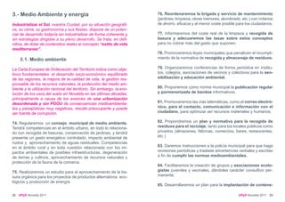 3.- Medio Ambiente y energía                                            76. Reordenaremos la brigada y servicio de mantenimiento
                                                                        (jardines, limpieza, obras menores, alumbrado, etc.) con criterios
Industrializar el Sol, nuestra Ciudad, por su situación geográfi-       de ahorro, eficacia y el menor coste posible para los ciudadanos.
ca, su clima, su gastronomía y sus fiestas, dispone de un poten-
cial de desarrollo todavía sin industrializar de forma coherente y      77. Informaremos del coste real de la limpieza y recogida de
sin estrategias dirigidas a su pleno desarrollo. Se trata, en defi-     basura y adecuaremos las tasas sobre estos conceptos
nitiva, de dotar de contenidos reales al concepto “estilo de vida       para no cobrar más del gasto que suponen.
mediterraneo”.
                                                                        78. Promoveremos leyes municipales que penalicen el incumpli-
     3.1. Medio ambiente                                                miento de la normativa de recogida y almacenaje de residuos.

La Carta Europea de Ordenación del Territorio indica como obje-         79. Organizaremos conferencias de forma periódica en institu-
tivos fundamentales: el desarrollo socio-económico equilibrado          tos, colegios, asociaciones de vecinos y colectivos para la sen-
de las regiones, la mejora de la calidad de vida, la gestión res-       sibilización y educación ambiental.
ponsable de los recursos naturales, la protección del medio am-
biente y la utilización racional del territorio. Sin embargo, la evo-   80. Proponemos como norma municipal la publicación regular
lución de los usos del suelo en Novelda en las últimas décadas,         y pormenorizada de bandos informativos.
principalmente a causa de los avances de una urbanización
desordenada y sin PGOU de consecuencias medioambienta-                  81. Promoveremos las vías telemáticas, como el correo electró-
les y paisajísticas muy negativas, resulta preocupante y puede          nico, para el contacto, comunicación e información con el
ser fuente de corrupción.                                               ciudadano, para optimizar así recursos materiales y humanos.

74. Regularemos un consejo municipal de medio ambiente.                 82. Propondremos un plan y normativa para la recogida de
Tendrá competencias en el ámbito urbano, en todo lo relaciona-          residuos para el reciclaje; tanto para los locales públicos como
do con recogida de basuras, conservación de jardines, y tendrá          privados (almacenes, fábricas, comercios, bares, restaurantes,
presente un gasto energético controlado, impacto ambiental de           etc.)
ruidos y aprovechamiento de aguas residuales. Competencias
en el ámbito rural y en toda cuestión relacionada con los im-           83. Daremos instrucciones a la policía municipal para que haga
pactos ambientales de posibles infraestructuras, degeneración           revisiones periódicas y traslade advertencias verbales y escritas
de tierras y cultivos, aprovechamiento de recursos naturales y          a fin de cumplir las normas medioambientales.
protección de la fauna de la comarca.
                                                                        84. Facilitaremos la creación de grupos y asociaciones ecolo-
75. Realizaremos un estudio para el aprovechamiento de la ba-           gistas juveniles y vecinales, dándoles carácter consultivo per-
sura orgánica para los proyectos de productos alternativos eco-         manente.
lógicos y producción de energía.
                                                                        85. Desarrollaremos un plan para la implantación de contene-

32   UPyD Novelda 2011                                                                                                UPyD Novelda 2011 33
 