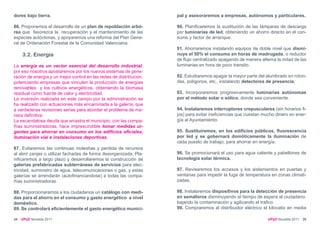 dores bajo tierra.                                                   pal y asesoraremos a empresas, autónomos y particulares.

86. Proponemos el desarrollo de un plan de repoblación arbó-         90. Planificaremos la sustitución de las lámparas de descarga
rea que favorezca la recuperación y el mantenimiento de las          por luminarias de led, obteniendo un ahorro directo en el con-
especies autóctonas, y apoyaremos una reforma del Plan Gene-         sumo y factor de arranque.
ral de Ordenación Forestal de la Comunidad Valenciana.
                                                                     91. Ahorraremos instalando equipos de doble nivel que dismi-
     3.2. Energía                                                    nuye el 50% el consumo en horas de madrugada, o reductor
                                                                     de flujo centralizado apagando de manera alterna la mitad de las
La energía es un vector esencial del desarrollo industrial;          luminarias en hora de poco transito.
por eso nosotros apostaremos por los nuevos sistemas de gene-
ración de energía y un mejor control en las redes de distribución,   92. Estudiaremos apagar la mayor parte del alumbrado en roton-
potenciando empresas que vinculen la producción de energías          das, polígonos, etc., instalando detectores de presencia.
renovables y los cultivos energéticos, obteniendo la biomasa
residual como fuente de calor y electricidad.                        93. Incorporaremos progresivamente luminarias autónomas
La inversión realizada en este campo por la administración se        por el método solar o eólico, donde sea conveniente.
ha realizado con actuaciones más encaminada a la galería, que
a verdaderas revisiones serias para abordar el problema de ma-       94. Instalaremos interruptores crepusculares (sin horarios fi-
nera definitiva.                                                     jos) para evitar ineficiencias que cuestan mucho dinero en ener-
La escandalosa deuda que arrastra el municipio, con las compa-       gía al Ayuntamiento.
ñías suministradoras, hace imprescindible tomar medidas ur-
gentes para ahorrar en consumo en los edificios oficiales,           95. Sustituiremos, en los edificios públicos, fluorescencia
iluminación vial e instalaciones deportivas.                         por led y se gobernará domóticamente la iluminación de
                                                                     cada puesto de trabajo, para ahorrar en energía.
87. Evitaremos las continuas molestias y perdida de recursos
al abrir zanjas o utilizar fachadas de forma desorganizada. Pla-     96. Se promocionará el uso para agua caliente y pabellones de
nificaremos a largo plazo y desarrollaremos la construcción de       tecnología solar térmica.
galerías prefabricadas subterráneas de servicios para elec-
tricidad, suministro de agua, telecomunicaciones o gas, y estas      97. Revisaremos los accesos y los aislamientos en puertas y
galerías se arrendarán (autofinanciandose) a todas las compa-        ventanas para impedir la fuga de temperatura en zonas climati-
ñías suministradoras.                                                zadas.

88. Proporcionaremos a los ciudadanos un catálogo con medi-          98. Instalaremos dispositivos para la detección de presencia
das para el ahorro en el consumo y gasto energético a nivel          en semáforos disminuyendo el tiempo de espera al ciudadano,
doméstico.                                                           bajando la contaminación y agilizando el trafico.
89. Se controlará eficientemente el gasto energético munici-         99. Compraremos al distribuidor eléctrico el kilovatio en media

34   UPyD Novelda 2011                                                                                            UPyD Novelda 2011 35
 