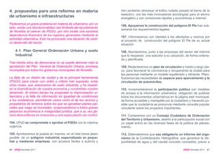 4. propuestas para una reforma en materia                           tren (evitando atravesar el trafico rodado pesado el barrio de la
                                                                    estación), con las más innovadoras tecnologías para el ahorro
de urbanismo e infraestructuras                                     energético y con conexiones rápidas y económicas a internet.
Padecemos un grave problema en materia de urbanismo; por un
                                                                    106. Apoyamos la construcción del polígono El Pla tras sub-
lado, existe una discrecionalidad casi ilimitada del ayuntamiento
                                                                    sanarse los requerimientos legales.
de Novelda al carecer de PGOU, por otro existe una excesiva
dependencia financiera de los ingresos generados mediante la
                                                                    107. Informaremos con claridad a los afectados y vecinos por
actividad urbanística. Esto ha provocado una situación de caóti-
                                                                    el proyecto de construcción del polígono El Pla de su actual
co desarrollo del sector.
                                                                    situación.

     4.1. Plan General Ordenación Urbana y suelo                    108. Abordaremos, junto a las empresas del sector del mármol
     Industrial                                                     que lo requieran, una solución a su ubicación, de forma ordena-
                                                                    da y planificada.
Tras treinta años de democracia no se puede demorar más la
aprobación del Plan General de Ordenación Urbana, promesa           109. Redactaremos un plan de circulación a medio y largo pla-
incumplida por todos los gobiernos municipales de Novelda.          zo, para favorecer la convivencia y recuperando la ciudad para
                                                                    las personas mediante un modelo equilibrado y eficiente. Plani-
La falta de un diseño de ciudad y de la principal herramienta       ficaremos las necesidades de espacio para aparcamiento y la
(PGOU) para crecer con orden y criterio han supuesto, entre         circulación de automóviles.
otras cosas, que carezcamos de suelo industrial, y ha impedi-
do la diversificación de nuestra economía y constreñido nuestro     110. Incrementaremos la participación pública con medidas
desarrollo. Al mismo tiempo ha propiciado la improvisación ur-      de acceso a la información urbanística: obligación de publicar
banística y la falta de información en igualdad de condiciones      todos los documentos urbanísticos en la página web municipal,
a los ciudadanos; permitiendo casos como el de los vecinos y        de forma accesible y manejable por el ciudadano y haciendo po-
propietarios de terrenos sobre los que se aprueban planes par-      sible que la ciudadanía se pronuncie mediante consulta popular
ciales que luego se incumplen, ocasionandonos a todos graves        vinculante sobre los proyectos importantes.
perjuicios económicos e inseguridad jurídica, que a su vez ge-
nera desconfianza en inversores y una especulación sin control.     111. Contaremos con un Consejo Ciudadano de Ordenación
                                                                    del Territorio y Urbanismo, abierto a la participación social con
104. UPyD se compromete a aprobar el PGOU con la máxima             un papel activo en las diversas fases de la política de planea-
urgencia.                                                           miento.

105. Aprobaremos la puesta en marcha, en el más breve plazo         112. Defenderemos que sea obligatorio un Informe del orga-
posible, de un polígono industrial, especializado en peque-         nismo de la Confederación Hidrográfica, que garantice la dis-
ñas y medianas empresas, con accesos fáciles a autovía y            ponibilidad de agua y del caudal concreto concedido, previo a

40   UPyD Novelda 2011                                                                                           UPyD Novelda 2011 41
 