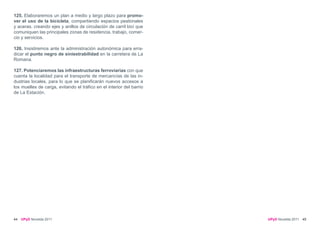 125. Elaboraremos un plan a medio y largo plazo para promo-
ver el uso de la bicicleta, compartiendo espacios peatonales
y aceras, creando ejes y anillos de circulación de carril bici que
comuniquen las principales zonas de residencia, trabajo, comer-
cio y servicios.

126. Insistiremos ante la administración autonómica para erra-
dicar el punto negro de siniestrabilidad en la carretera de La
Romana.

127. Potenciaremos las infraestructuras ferroviarias con que
cuenta la localidad para el transporte de mercancías de las in-
dustrias locales, para lo que se planificarán nuevos accesos a
los muelles de carga, evitando el tráfico en el interior del barrio
de La Estación.




44   UPyD Novelda 2011                                                UPyD Novelda 2011 45
 