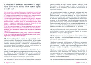5. Propuestas para una Reforma de la Segu-                          riesgos, dotando de más y mejores medios a la Policía Local.
                                                                    Se colocarán cámaras de vigilancia activa en las entradas de
ridad ciudadana, policía local, tráfico y pro-                      Novelda y en los lugares que tras el estudio de focalización se
tección civil                                                       considere necesario.

Uno de nuestros mayores deseos como ciudadanos es sentirnos         131. Ampliaremos el número de efectivos policiales cada año
seguros en cualquier lugar, pero sobre todo en nuestra ciudad.      para hacer frente a las necesidades de la ciudadanía a nivel de
La crisis actual puede suponer un peligro para la seguridad de      seguridad local. El objetivo es aumentar de 52 a 62, progresiva-
los ciudadanos si no se toman las medidas oportunas.                mente, en la medida de lo posible. Este gasto habrá que cubrir-
Desde UPyD consideramos que nuestra Policía Local debe te-          lo mediante una mejor gestión y ahorro en horas extras. Esta
ner una estructura que le permita ser más eficiente en el des-      dotación de 62 policias es el estándar adecuado de seguridad
empeño de sus funciones, tanto en la coordinación con otras         para un municipio con una población de 27.000 habitantes. Se
fuerzas y cuerpos de seguridad, como en el desarrollo de las        cubrirán las bajas por jubilación de forma inmediata para que no
labores que de forma exclusiva tienen atribuidas.                   se vea mermada la efectividad policial, manteniendo una media
En UPyD entendemos que la Policía Local es el cuerpo de segu-       de edad apropiada para el cumplimiento de los servicios.
ridad más cercano al ciudadano y por tanto es el elemento fun-
damental para incrementar nuestro nivel de vida con una mayor       132. Racionalizaremos el gasto, programando adecuadamente
seguridad.                                                          actos, fiestas y eventos, para así reducir el gasto de horas ex-
Desde UPyD apostaremos, junto con la formación continuada,          traordinarias por parte de los agentes.
por un claro incremento en la utilización de las nuevas tecno-
logías y la participación ciudadana.                                133. Realizaremos un exhaustivo estudio de las señales sema-
                                                                    fóricas, verticales y horizontales para su renovación y/o amplia-
128. Abriremos las políticas públicas de seguridad a la partici-    ción cuando sea necesario.
pación ciudadana, potenciando y desarrollando las funciones
a nuestro alcance a través de reuniones con colectivos y aso-       134. Exigiremos de la Subdelegación del Gobierno la celebra-
ciaciones, debates, jornadas y conferencias. Elaboraremos una       ción de al menos dos juntas locales de seguridad al año, para
norma para regular la participación pública, coordinados con la     que contribuya a trabajar por una buena coordinación de los
Policía Local, Protección Civil y Guardia Civil.                    Cuerpos y Fuerzas de seguridad y las policías locales.

129. Llevaremos a cabo la realización de un diagnóstico de Se-      135. Crearemos en la Policía Local Equipos Especializados de
guridad Local en el Municipio para conocer la situación de parti-   Intervención como el dedicado a la atención especial a la in-
da y elaborar un Plan Local de Seguridad, con el fin de articular   fancia y juventud con programas específicos de formación en
la respuesta más eficaz y adecuada a los problemas detectados,      colegios y vigilancia de centros educativos; y el dedicado a la
focalizando las acciones donde sean más efectivas.                  violencia doméstica y accidentes.

130. Apostaremos por la innovación tecnológica y el análisis de     137. Mantendremos reuniones mensuales con los mandos de la

48   UPyD Novelda 2011                                                                                           UPyD Novelda 2011 49
 