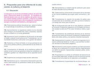 6.- Propuestas para una reforma de la edu-                            nuestro entorno.
cación, la cultura y el deporte                                       150. Demandaremos un sistema ágil de sustitución para casos
                                                                      de bajas laborales de los profesores.
     6.1. Educación
                                                                      151. Colaboraremos promoviendo la formación de los docentes
La educación es una de las prioridades políticas de Unión Pro-        en los nuevos problemas que surgen sobre convivencia y dro-
greso y Democracia desde su constitución. Su manifiesto fun-          gas.
dacional declara como uno de los objetivos del partido “promo-
ver cuantas medidas políticas aumenten y refuercen la calidad         152. Fomentaremos la creación de escuelas de padres para
de la educación pública laica y de la investigación científica y se   concienciarlos de la necesidad y del valor que tiene el esfuerzo
opongan a la difusión del fanatismo y de la ignorancia”.              y el trabajo bien hecho para el alumno.

143. Potenciaremos políticas educativas que valoren el esfuer-        153. Es fundamental para salir de la crisis dignificar y fomentar
zo, el aprendizaje, la excelencia y la responsabilidad.               la Formación Profesional, exigiremos a la Conselleria de Educa-
                                                                      ción ampliar la oferta de FP en ciclos formativos medio y supe-
144. Aprovecharemos la experiencia práctica de los docentes           rior.
para conseguir una sociedad más crítica y preparada, capacita-
da para competir en un mundo globalizado.                             154. Fomentaremos las enseñanzas técnicas de los alumnos
                                                                      apoyando los centros de formación profesional. Estableceremos
145. Apoyaremos que la competencia de educación se devuelva           lazos entre estos centros y los sectores industrial empresarial.
al Estado, evitando la permanencia de 17 subsistemas. Las Co-
munidades Autónomas continuarían con la gestión del sistema.          155. Reclamaremos la puesta en marcha de programas de ini-
                                                                      ciación profesional desde los 14 años, y que permitan la obten-
146. Pediremos un Pacto de Estado, en el que participen la ma-        ción del título de Secundaria obligatoria.
yoría de los partidos políticos y esencialmente los de ámbito na-
cional.                                                               156. Advertiremos sobre el grave problema que está suponiendo
                                                                      el abuso de la medicación en muchos alumnos diagnosticados
147. Fomentaremos el desarrollo de la enseñanza pública de            con déficit de atención, hiperactividad, ansiedad, estrés, síndro-
calidad, al ser la única que garantiza a todos los ciudadanos una     me de asperger.
verdadera igualdad con independencia de la capacidad econó-
mica.                                                                 157. Propondremos un cambio en el Estatuto de Autonomía de
                                                                      la Comunidad Valenciana, al objeto de que se reconozca que las
148. Exigiremos se concluya el mapa escolar valenciano.               lenguas de la Comunidad son el valenciano y el castellano.

149. Solicitaremos que se incremente la financiación para edu-        158. Fomentaremos el aprendizaje de una tercera lengua, con
cación hasta alcanzar los parámetros medios de los países de
54   UPyD Novelda 2011                                                                                              UPyD Novelda 2011 55
 