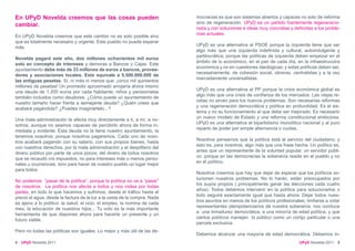 En UPyD Novelda creemos que las cosas pueden                               mocracias es que son sistemas abiertos y capaces no solo de reforma
                                                                           sino de regeneración. UPyD es un partido fuertemente regeneracio-
cambiar.
                                                                           nista y con soluciones e ideas muy concretas y definidas a los proble-
                                                                           mas actuales.
En UPyD Novelda creemos que este cambio no es solo posible sino
que es totalmente necesario y urgente. Este pueblo no puede esperar
                                                                           UPyD es una alternativa al PSOE porque la izquierda tiene que ser
más.
                                                                           algo más que una izquierda indefinida y cultural; autoindulgente y
                                                                           partitocrática; porque las políticas de izquierda deben empezar en el
Novelda pagará este año, dos millones ochocientos mil euros
                                                                           ámbito de lo económico, en el pan de cada día, en la infraestrucutra
solo en concepto de intereses y demoras a Bancos y Cajas. Este
                                                                           económica y no en cuestiones ideológicas; y estas políticas deben ser,
ayuntamiento debe más de 33 millones de euros a bancos, provee-
                                                                           necesariamente, de cohesión social, obreras, centralistas y a la vez
dores y asociaciones locales. Esto equivale a 5.500.000.000 de
                                                                           marcadamente universalistas.
las antiguas pesetas. Sí, ni más ni menos que: ¡cinco mil quinientos
millones de pesetas! Un promedio aproximado arrojaría ahora mismo
                                                                           UPyD es una alternativa al PP porque la crisis económica global es
una deuda de 1.200 euros por cada habitante; niños y pensionistas
                                                                           algo más que una crisis de confianza de los mercados. Las viejas re-
también incluidos como deudores. ¿Cómo puede un ayuntamiento de
                                                                           cetas no sirven para los nuevos problemas. Son necesarias reformas
nuestro tamaño hacer frente a semejante deuda? ¿Quién crees que
                                                                           y una regeneración democrática y política en profundidad. Es el sis-
acabará pagándola? ¿Puedes imaginártelo...?
                                                                           tema y no su funcionamiento el que debe ser mejorado. Es necesario
                                                                           un nuevo modelo de Estado y una reforma constitucional ambiciosa.
Una mala administración te afecta muy directamente a ti, a mí, a no-
                                                                           UPyD es una alternativa al bipartidismo monolítico nacional y al puro
sotros; aunque no seamos capaces de percibirlo ahora de forma in-
                                                                           reparto de poder por simple alternancia o cuotas.
mediata y evidente. Esta deuda no la tiene nuestro ayuntamiento, la
tenemos nosotros; porque nosotros pagaremos. Cada uno de noso-
                                                                           Nosotros pensamos que la política está al servicio del ciudadano; y
tros acabará pagando con su salario, con sus propios bienes, hasta
                                                                           esto es, para nosotros, algo más que una frase hecha. Un político es,
con nuestros derechos, por la mala administración y el despilfarro del
                                                                           antes que un representante de la voluntad popular, un servidor públi-
dinero público por parte de unos pocos; del dinero de todos nosotros
                                                                           co; porque en las democracias la soberanía reside en el pueblo y no
que se recaudó vía impuestos, no para intereses más o menos perso-
                                                                           en el político.
nales u ocurrencias, sino para hacer de nuestro pueblo un lugar mejor
para todos.
                                                                           Nosotros creemos que hay que dejar de esperar que los políticos so-
                                                                           lucionen nuestros problemas. No lo harán, están preocupados por
No podemos “pasar de la política”, porque la política no va a “pasar”
                                                                           los suyos propios ( principalmente ganar las elecciones cada cuatro
de nosotros. La política nos afecta a todos y nos rodea por todas
                                                                           años). Todos debemos intervenir en la política para solucionarlos o
partes, en todo lo que hacemos y sufrimos; desde el tráfico hasta el
                                                                           todo seguirá exactamante igual que hasta ahora. Dejar todos nues-
precio el agua, desde la factura de la luz a la cesta de la compra. Nada
                                                                           tros asuntos en manos de los políticos profesionales, limitarse a votar
es ajeno a lo político: la salud, el ocio, el empleo, la nomina de cada
                                                                           representantes plenipotenciarios de nuestra soberanía, nos conduce
mes, la educación de nuestros hijos... Tu voto es la más importante
                                                                           a una inmadurez democrática, a una minoría de edad política, y que
herramienta de que dispones ahora para hacerte un presente y un
                                                                           ciertos políticos manejen lo público como un cortijo particular o una
futuro viable.
                                                                           parcela exclusiva.
Pero no todas las políticas son iguales. Lo mejor y más útil de las de-
                                                                           Debemos alcanzar una mayoría de edad democrática. Debemos in-
4   UPyD Novelda 2011                                                                                                         UPyD Novelda 2011 5
 