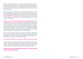 tervenir en lo público y elegir a nuestros representantes para que sus
decisiones sean realmente eso: representativas de nuestras decisio-
nes. No podemos tolerar que algunos políticos hagan y deshagan a
su antojo cada cuatro años sin consultarnos sobre las leyes que nos
afectan a todos.

Es hora de actuar ya, desde este acuciante presente pero con una
visión estratégica que sepa mirar al largo plazo, que establezca polí-
ticas enfocadas más allá de las próximas e inmediatas elecciones. Es
hora de planificar para prosperar y de entender, de una vez, la función
política como una cuestión vital e imprescindible para salir de esta
crisis y otras futuras.

Porque la crisis económica es, también una crisis política, una crisis
institucional y una crisis de nuestro sistema. Nosotros creemos que
la mejor forma de servir al ciudadano es, para empezar, evitar crearle
nuevos problemas y, después, estar dispuestos a aplicar una demo-
cracia auténtica; donde la voluntad de estos ciudadanos se respete y
sea tenida en cuenta en cada ley y cuestión que les afecta. Los votos
de las elecciones deben ser algo más que un respaldo sin condiciones
a toda política que se decida emprender unilateralmente.

Hoy hay muchas cosas que deben cambiar y una gran cantidad de
ellas, para que puedan realizarse, dependen de ámbitos nacionales o
autonómicos; pero otras, muchas otras, pueden empezar aquí, en lo
más próximo y cercano a nosotros, en Novelda.

Tú puedes hacer que las cosas cambien. Nosotros podemos hacerlo.

Porque las cosas no tienen porque ser como las conocemos actual-
mente. Porque nuesta situación no surgió de la nada ni espontánea-
mente; otros han hecho que las cosas sean como son, y otros, cada
uno de nosotros, podríamos hacer que fuesen diferentes ahora.

El cambio es posible, la alternativa es posible. Tu voto es el motor
fundamental de ese cambio.




6   UPyD Novelda 2011                                                     UPyD Novelda 2011 7
 