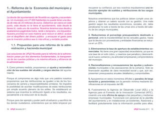 1.- Reforma de la Economía del municipio y                          recuperar su confianza; por eso nosotros impulsaremos una re-
                                                                    ducción ejemplar de sueldos y retribuciones de los cargos
el Ayuntamiento                                                     municipales.
La deuda del ayuntamiento de Novelda es urgente y escandalo-
                                                                    Nosotros entendemos que los políticos deben cumplir unos ob-
sa. Un municipio con 27.000 habitantes no puede tener una deu-
                                                                    jetivos y obtener un salario acorde con su gestión. Una mala
da de más de 33 millones de euros. Debemos ser claros en este
                                                                    gestión según los resultados económicos, sociales, etc. debe
punto, esta deuda no la tiene el ayuntamiento, ésta deuda la
                                                                    penalizarse no solo a través de las urnas sino a través del sala-
tienes tú, cada uno de nosotros. Nosotros tenemos esa deuda y
                                                                    rio de los cargos municipales.
acabaremos pagándola todos, tarde o temprano, vía impuestos.
Nuestra prioridad en esta materia será reducir el déficit, acabar
                                                                    2. Reduciremos el porcentaje presupuestario destinado a
con el despilfarro del dinero público y encauzar el gasto para
                                                                    personal, ante la insostenibilidad de los actuales gastos, hasta
que la inversión pública sea lo más eficaz y rentable posible.
                                                                    que la deuda con proveedores y entidades financieras se reduz-
                                                                    ca en un 25%.
     1.1. Propuestas para una reforma de la admi-
     nistración y hacienda municipal                                3. Eliminaremos la tasa de apertura de establecimientos co-
                                                                    merciales. No tiene una gran capacidad recaudatoria, ya que es
Las soluciones de UPyD Novelda para la reforma de la adminis-       una tasa de un solo cobro, y creemos que penaliza y desincenti-
tración pasan por dos elementos fundamentales, la transparen-       va el nuevo comercio y la actividad empresarial y emprendedora
cia de las cuentas públicas y la máxima eficacia y eficiencia de    del municipio.
la administración.
                                                                    4. Racionalizaremos y encauzaremos las ayudas y subven-
1. Como primera medida, proponemos un ajuste y racionaliza-         ciones municipales a las asociaciones de la comarca. Solo se
ción de los sueldos del alcalde y cargos electos del ayunta-        financiarán aquellas de clara necesidad social y que, aún así,
miento.                                                             presenten presupuestos anuales detallados y comprobables.

Porque el compromiso es algo más que una palabra nosotros           5. Apoyaremos en estos momentos difíciles a parados de larga
proponemos que las retribuciones se igualen a las de los fun-       duración y pensionistas con la pensión mínima mediante bo-
cionarios de carrera y responsabilidades similares. Se impedirá     nificaciones en el impuesto del IBI.
la posibilidad de acordar modificaciones de estas retribuciones
por simple acuerdo plenario de los ediles. Se establecerá un        6. Fusionaremos la Agencia de Desarrollo Local (ADL) y la
sistema que incentive la retribución ligado a los resultados, es-   Agencia para el Fomento de la Innovación Comercial (AFIC),
pecialmente a la reducción de la deuda.                             creando una sola oficina de apoyo a las pequeñas y medianas
                                                                    empresas municipales. Funcionará con personal de la plantilla
Porque para dar ejemplo y poder pedir el esfuerzo y sacrificio de   del ayuntamiento y en instalaciones ya existentes. Asesorará y
los demás ciudadanos, entendemos que se debe empezar por            facilitará gratuitamente toda la información posible para altas,

12   UPyD Novelda 2011                                                                                           UPyD Novelda 2011 13
 