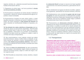 registros, trámites, etc. y además encauzará hacia las empresas     la ordenación fiscal municipal, en aras de una mayor igualdad
locales la financiación del ICO.                                    y favoreciendo a los sectores productivos y generadores de em-
                                                                    pleo.
7. Pagaremos en primer lugar y de forma prioritaria la deuda
con los proveedores privados.                                       14. Se centralizarán los lugares de atención al público, agilizan-
                                                                    do las gestiones, optimizando los recursos humanos y técnicos.
8. Promoveremos la liquidación de dichas deudas mediante la
condonación o dando por cobrado anticipadamente algunos im-         15. Estableceremos como prioridad no gastar más de lo que
puestos o tasas municipales.                                        se ingresa. En caso de proponerse un endeudamiento conside-
                                                                    rable para inversiones a largo plazo impulsaremos consultas de-
9. Promoveremos el alquiler de suelo urbano público, a todas        mocráticas, para que los ciudadanos puedan elegir si prefieren
aquellas empresas e industrias que quieran instalarse en el mu-     endeudarse para hacer frente a la inversión.
nicipio. Así mismo estudiará un plan general de fomento del
sector industrial con bonificaciones fiscales en impuestos y ta-    16. Promoveremos una democracia universal y directa, fo-
sas.                                                                mentando el uso de las nuevas tecnologías para reducir su cos-
                                                                    te económico. Lo público no puede ser un asunto exclusivo de
10. Se primarán los vados colectivos y temporales para au-          políticos. Nos comprometemos a que las cuestiones fundamen-
mentar las plazas de aparcamiento disponibles. UPyD Novelda         tales y de una gran repercusión para este municipio puedan ser
propone revisar todos y cada uno de los vados para compro-          decididas mediante la convocatoria de consultas por voto elec-
bar su legalidad y adecuación a la normativa. Se identificarán      trónico. Porque la ciudadanía auténtica y plena se alcanza por
mediante una placa anual que certifique su validez y estar al       la intervención de cada hombre y/o mujer en los asuntos de la
corriente de la tasa correspondiente.                               gestión de lo público.

11. Nos comprometemos a que cualquier compra que realice                1.2. Transparencia
esta Administración, desde un edifico hasta un bolígrafo, se eje-
cute a precios de mercado e incluirá, necesariamente y como         “Queremos saber qué se hace con nuestro dinero.”
mínimo, tres ofertas de proveedores distintos. Toda esta in-        La transparencia de las cuentas públicas es una necesidad y
formación se publicará de forma sencilla y accesible para todos     es la prueba más valiosa de que el político está al servicio de la
los ciudadanos.                                                     ciudadanía, y que el ciudadano puede supervisar y controlar la
                                                                    actividad de sus políticos, además es una herramienta funda-
12. Todas las bases de subvenciones de este ayuntamiento            mental para favorecer el crecimiento de nuestra economía,
serán revisadas y racionalizadas, según criterios de ajuste a la    sin embargo los ciudadanos noveldenses no tenemos un acceso
situación económica actual y según un criterio de mayor o me-       fácil e inmediato al conocimiento sobre cómo y dónde se gasta
nor urgencia social.                                                nuestro dinero.

13. UPyD Novelda se compromete a revisar, estudiar y mejorar        Queremos saber al detalle dónde va desde el primero hasta el

14   UPyD Novelda 2011                                                                                            UPyD Novelda 2011 15
 