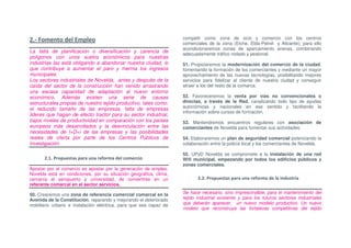 2.- Fomento del Empleo                                             competir como zona de ocio y comercio con los centros
                                                                   comerciales de la zona (Elche, Elda-Petrel y Alicante); para ello
                                                                   acondicionaremos zonas de aparcamiento anexas, combinando
La falta de planificación o diversificación y carencia de
                                                                   adecuadamente tráfico rodado y peatonal.
polígonos con unos suelos económicos para nuestras
industrias las está obligando a abandonar nuestra ciudad, lo       51. Propiciaremos la modernización del comercio de la ciudad,
que contribuye a aumentar el paro y merma los ingresos             fomentando la formación de los comerciantes y mediante un mayor
municipales.                                                       aprovechamiento de las nuevas tecnologías, posibilitando mejores
Los sectores industriales de Novelda, antes y después de la        servicios para fidelizar al cliente de nuestra ciudad y conseguir
caída del sector de la construcción han venido arrastrando         atraer a los del resto de la comarca.
una escasa capacidad de adaptación al nuevo entorno
económico. Además existen una serie de causas                      52. Favoreceremos la venta por vías no convencionales o
estructurales propias de nuestro tejido productivo, tales como:    directas, a través de la Red, canalizando todo tipo de ayudas
el reducido tamaño de las empresas, falta de empresas              autonómicas y nacionales en ese sentido y facilitando la
                                                                   información sobre cursos de formación.
lideres que hagan de efecto tractor para su sector industrial,
bajos niveles de productividad en comparación con los países       53. Mantendremos encuentros regulares con asociación de
europeos más desarrollados y la desvinculación entre las           comerciantes de Novelda para fomentar sus actividades.
necesidades de I+D+i de las empresas y las posibilidades
reales de oferta por parte de los Centros Públicos de              54. Elaboraremos un plan de seguridad comercial potenciando la
Investigación.                                                     colaboración entre la policía local y los comerciantes de Novelda.

                                                                   55. UPyD Novelda se compromete a la instalación de una red
      2.1. Propuestas para una reforma del comercio                Wifi municipal, empezando por todos los edificios públicos y
                                                                   zonas comerciales.
Apostar por el comercio es apostar por la generación de empleo.
Novelda está en condiciones, por su situación geográfica, clima,
cercanía al aeropuerto y universidad, de convertirse en un                2.2. Propuestas para una reforma de la industria
referente comarcal en el sector servicios.

50. Crearemos una zona de referencia comercial comarcal en la      Se hace necesario, sino imprescindible, para el mantenimiento del
Avenida de la Constitución, reparando y mejorando el deteriorado   tejido industrial existente y para los futuros sectores industriales
mobiliario urbano e instalación eléctrica, para que sea capaz de   que deberán aparecer, un nuevo modelo productivo. Un nuevo
                                                                   modelo que reconstruya las fortalezas competitivas del tejido
 