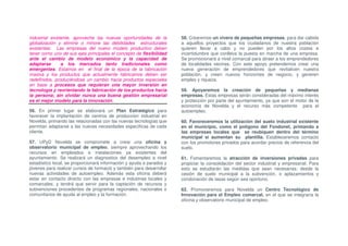 industrial existente, aproveche las nuevas oportunidades de la        58. Crearemos un vivero de pequeñas empresas, para dar cabida
globalización y elimine o minore las debilidades estructurales        a aquellos proyectos que los ciudadanos de nuestra población
existentes. Las empresas del nuevo modelo productivo deben            quieren llevar a cabo y no pueden por los altos costes e
tener como uno de sus ejes principales el concepto de flexibilidad    incertidumbre que conlleva la puesta en marcha de una empresa.
ante el cambio de modelo económico y la capacidad de                  Se promocionará a nivel comarcal para atraer a los emprendedores
adaptarse       a los mercados tanto tradicionales como               de localidades vecinas. Con este apoyo pretendemos crear una
emergentes. Estamos en el final de la época de la fabricación         nueva generación de emprendedores que revitalicen nuestra
masiva y los productos que actualmente fabricamos deben ser           población, y creen nuevos horizontes de negocio, y generen
redefinidos, produciéndose un cambio hacia productos especiales       empleo y riqueza.
en base a procesos que requieran una mayor inversión en
tecnología y reorientando la fabricación de los productos hacia       59. Apoyaremos la creación de pequeñas y medianas
la persona; sin olvidar nunca una buena gestión empresarial           empresas. Estas empresas serán consideradas del máximo interés
es el mejor modelo para la innovación.                                y protección por parte del ayuntamiento, ya que son el motor de la
                                                                      economía de Novelda y el recurso más competente para el
56. En primer lugar se elaborará un Plan Estratégico para             autoempleo.
favorecer la implantación de centros de producción industrial en
Novelda, primando las relacionadas con las nuevas tecnologías que     60. Favoreceremos la utilización del suelo industrial existente
permitan adaptarse a las nuevas necesidades específicas de cada       en el municipio, como el polígono del Fondonet, primando a
cliente.                                                              las empresas locales que se reubiquen dentro del término
                                                                      municipal si aumentan su plantilla. Estableceremos contacto
57. UPyD Novelda se compromete a crear una oficina y                  con los promotores privados para acordar precios de referencia del
observatorio municipal de empleo, siempre aprovechando los            suelo.
recursos en empleados e instalaciones ya existentes del
ayuntamiento. Se realizará un diagnostico del desempleo a nivel       61. Fomentaremos la atracción de inversiones privadas para
estadístico local, se proporcionará información y ayuda a parados y   propiciar la consolidación del sector industrial y empresarial. Para
jóvenes para realizar cursos de formació y también para desarrollar   esto se estudiarán las medidas que sean necesarias; desde la
nuevas actividades de autoempleo. Además esta oficina deberá          cesión de suelo municipal a la subvención, o aplazamientos y
estar en contacto directo con las empresas e industrias locales y     condonación de tasas según sea oportuno.
comarcales; y tendrá que servir para la captación de recursos y
subvenciones procedentes de programas regionales, nacionales o        62. Promoveremos para Novelda un Centro Tecnológico de
comunitarios de ayuda al empleo y la formación.                       Innovación para el Empleo comarcal, en el que se integraría la
                                                                      oficina y observatorio municipal de empleo.
 