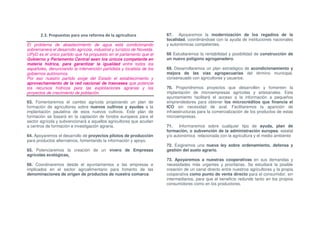2.3. Propuestas para una reforma de la agricultura                67. Apoyaremos la modernización de los regadíos de la
                                                                         localidad, coordinándose con la ayuda de instituciones nacionales
El problema de abastecimiento de agua está condicionando                 y autonómicas competentes.
sobremanera el desarrollo agrícola, industrial y turístico de Novelda.
UPyD es el único partido que ha propuesto en el parlamento que el        68 Estudiaremos la rentabilidad y posibilidad de construcción de
Gobierno y Parlamento Central sean los únicos competente en              un nuevo polígono agroganadero.
materia hídrica, para garantizar la igualdad entre todos los
españoles, denunciando la intervención partidista y localista de los     69. Desarrollaremos un plan estratégico de acondicionamiento y
gobiernos autónomos.                                                     mejora de las vías agropecuarias del término municipal,
Por eso nuestro partido exige del Estado el establecimiento y            consensuado con agricultores y usuarios.
aprovechamiento de la red nacional de trasvases que potencie
los recursos hídricos para las explotaciones agrarias y los              70. Propondremos proyectos que desarrollen y fomenten la
proyectos de crecimiento de población.                                   implantación de microempresas agrícolas y artesanales. Este
                                                                         ayuntamiento facilitará el acceso a la información a pequeños
63. Fomentaremos el cambio agrícola propiciando un plan de               emprendedores para obtener los microcréditos que financia el
formación de agricultores sobre nuevos cultivos y ayudas a la            ICO sin necesidad de aval. Facilitaremos la aparición de
implantación paulatina de esos nuevos cultivos. Este plan de             infraestructuras para la comercialización de los productos de estas
formación se basará en la captación de fondos europeos para el           microempresas.
sector agrícola y subvencionará a aquellos agricultores que acudan
a centros de formación e investigación agraria.                          71.    Informaremos sobre cualquier tipo de ayuda, plan de
                                                                         formación, o subvención de la administración europea, estatal
64. Apoyaremos el desarrollo de proyectos pilotos de producción          y/o autonómica relacionada con la agricultura y el medio ambiente
para productos alternativos, fomentando la información y apoyo.
                                                                         72. Exigiremos una nueva ley sobre ordenamiento, defensa y
65. Potenciaremos la creación de un vivero de Empresas                   gestión del suelo agrario.
agrícolas ecológicas.
                                                                         73. Apoyaremos a nuestras cooperativas en sus demandas y
66. Coordinaremos desde el ayuntamientos a las empresas e                necesidades más urgentes y prioritarias. Se estudiará la posible
implicados en el sector agroalimentario para fomento de las              creación de un canal directo entre nuestros agricultores y la propia
denominaciones de origen de productos de nuestra comarca.                cooperativa como punto de venta directo para el consumidor, sin
                                                                         intermediarios, para que el beneficio redunde tanto en los propios
                                                                         consumidores como en los productores.
 