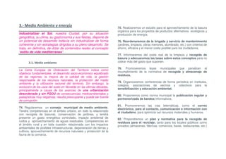 3.- Medio Ambiente y energía                                          75. Realizaremos un estudio para el aprovechamiento de la basura
                                                                      orgánica para los proyectos de productos alternativos ecológicos y
Industrializar el Sol, nuestra Ciudad, por su situación               producción de energía.
geográfica, su clima, su gastronomía y sus fiestas, dispone de
un potencial de desarrollo todavía sin industrializar de forma        76. Reordenaremos de la brigada y servicio de mantenimiento
coherente y sin estrategias dirigidas a su pleno desarrollo. Se       (jardines, limpieza, obras menores, alumbrado, etc.) con criterios de
trata, en definitiva, de dotar de contenidos reales al concepto       ahorro, eficacia y el menor coste posible para los ciudadanos.
“estilo de vida mediterraneo”.
                                                                      77. Informaremos del coste real de la limpieza y recogida de
                                                                      basura y adecuaremos las tasas sobre estos conceptos para no
       3.1. Medio ambiente                                            cobrar más del gasto que suponen.

                                                                      78. Promoveremos leyes municipales que penalicen el
La Carta Europea de Ordenación del Territorio indica como
                                                                      incumplimiento de la normativa de recogida y almacenaje de
objetivos fundamentales: el desarrollo socio-económico equilibrado
                                                                      residuos.
de las regiones, la mejora de la calidad de vida, la gestión
responsable de los recursos naturales, la protección del medio
                                                                      79. Organizaremos conferencias de forma periódica en institutos,
ambiente y la utilización racional del territorio. Sin embargo, la
                                                                      colegios, asociaciones de vecinos y colectivos para la
evolución de los usos del suelo en Novelda en las últimas décadas,
                                                                      sensibilización y educación ambiental.
principalmente a causa de los avances de una urbanización
desordenada y sin PGOU de consecuencias medioambientales y
                                                                      80. Proponemos como norma municipal la publicación regular y
paisajísticas muy negativas, resulta preocupante y puede ser fuente
                                                                      pormenorizada de bandos informativos.
de corrupción.
                                                                      81. Promoveremos las vías telemáticas, como el correo
74. Regularemos un consejo municipal de medio ambiente.               electrónico, para el contacto, comunicación e información con
Tendrá competencias en el ámbito urbano, en todo lo relacionado       el ciudadano, para optimizar así recursos materiales y humanos.
con recogida de basuras, conservación de jardines, y tendrá
presente un gasto energético controlado, impacto ambiental de         82. Propondremos un plan y normativa para la recogida de
ruidos y aprovechamiento de aguas residuales. Competencias en         residuos para el reciclaje; tanto para los locales públicos como
el ámbito rural y en toda cuestión relacionada con los impactos       privados (almacenes, fábricas, comercios, bares, restaurantes, etc.)
ambientales de posibles infraestructuras, degeneración de tierras y
cultivos, aprovechamiento de recursos naturales y protección de la
fauna de la comarca.
 