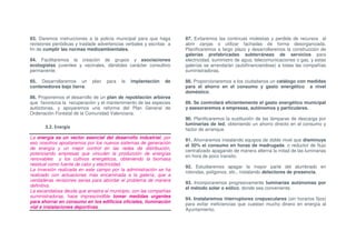 83. Daremos instrucciones a la policía municipal para que haga        87. Evitaremos las continuas molestias y perdida de recursos al
revisiones periódicas y traslade advertencias verbales y escritas a   abrir zanjas o utilizar fachadas de forma desorganizada.
fin de cumplir las normas medioambientales.                           Planificaremos a largo plazo y desarrollaremos la construcción de
                                                                      galerías prefabricadas subterráneas de servicios para
84. Facilitaremos la creación de grupos y asociaciones                electricidad, suministro de agua, telecomunicaciones o gas, y estas
ecologistas juveniles y vecinales, dándoles carácter consultivo       galerías se arrendarán (autofinanciandose) a todas las compañías
permanente.                                                           suministradoras.

85. Desarrollaremos un       plan   para   la   implantación    de    88. Proporcionaremos a los ciudadanos un catálogo con medidas
contenedores bajo tierra.                                             para el ahorro en el consumo y gasto energético a nivel
                                                                      doméstico.
86. Proponemos el desarrollo de un plan de repoblación arbórea
que favorezca la recuperación y el mantenimiento de las especies      89. Se controlará eficientemente el gasto energético municipal
autóctonas, y apoyaremos una reforma del Plan General de              y asesoraremos a empresas, autónomos y particulares.
Ordenación Forestal de la Comunidad Valenciana.
                                                                      90. Planificaremos la sustitución de las lámparas de descarga por
                                                                      luminarias de led, obteniendo un ahorro directo en el consumo y
       3.2. Energía                                                   factor de arranque.
La energía es un vector esencial del desarrollo industrial; por
                                                                      91. Ahorraremos instalando equipos de doble nivel que disminuye
eso nosotros apostaremos por los nuevos sistemas de generación
                                                                      el 50% el consumo en horas de madrugada, o reductor de flujo
de energía y un mejor control en las redes de distribución,
                                                                      centralizado apagando de manera alterna la mitad de las luminarias
potenciando empresas que vinculen la producción de energías
                                                                      en hora de poco transito.
renovables y los cultivos energéticos, obteniendo la biomasa
residual como fuente de calor y electricidad.
                                                                      92. Estudiaremos apagar la mayor parte del alumbrado en
La inversión realizada en este campo por la administración se ha
                                                                      rotondas, polígonos, etc., instalando detectores de presencia.
realizado con actuaciones más encaminada a la galería, que a
verdaderas revisiones serias para abordar el problema de manera
                                                                      93. Incorporaremos progresivamente luminarias autónomas por
definitiva.
                                                                      el método solar o eólico, donde sea conveniente.
La escandalosa deuda que arrastra el municipio, con las compañías
suministradoras, hace imprescindible tomar medidas urgentes
                                                                      94. Instalaremos interruptores crepusculares (sin horarios fijos)
para ahorrar en consumo en los edificios oficiales, iluminación
                                                                      para evitar ineficiencias que cuestan mucho dinero en energía al
vial e instalaciones deportivas.
                                                                      Ayuntamiento.
 