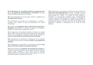 95. Sustituiremos, en los edificios públicos, fluorescencia por        103. Facilitaremos y apoyaremos el asentamiento de proyectos de
led y se gobernará domóticamente la iluminación de cada                producción de energía eléctrica que sean rentables y de bajo
puesto de trabajo, para ahorrar en energía.                            costo. Se tomarán medidas como la cesión de suelo urbano y
                                                                       bonificaciones en el I.A.E; y a cambio de estas cesiones y
96. Se promocionará el uso para agua caliente y pabellones de          beneficios, el ayuntamiento obtendrá como contraprestación
tecnología solar térmica.                                              suministro eléctrico para Novelda. Se planificará la recogida de
                                                                       residuos agrícolas e industriales que puedan utilizarse para la
97. Revisaremos los accesos y los aislamientos en puertas y            producción de energía, creando una nueva vía de ingresos para
ventanas para impedir la fuga de temperatura en zonas                  agricultores, industrias y cooperativas por la venta de estos
climatizadas.                                                          residuos.

98. Instalaremos dispositivos para la detección de presencia en
semáforos disminuyendo el tiempo de espera al ciudadano,
bajando la contaminación y agilizando el trafico.

99. Compraremos al distribuidor eléctrico el kilovatio en media
tensión (20kv). Para ello el ayuntamiento adquirirá en propiedad los
centros de transformación necesarios. Esto puede suponer un
ahorro en torno al 20% de la factura eléctrica municipal.

100. Revisaremos los aparatos de climatización en los edificios
municipales, para que sean de sistema inverter, y las calderas de
biomasa.

101. Instalaremos el alumbrado en monumentos mediante fibra
óptica, ahorrando el gasto en grandes proyectores.

102. Favoreceremos la instalación de empresas de reciclaje en
el propio municipio de Novelda; para así generar empleo, potenciar
nuestro tejido industrial y que sirvan para el máximo
aprovechamiento de nuestros residuos, disminuyendo la tasa que
actualmente paga el ayuntamiento a terceros.
 