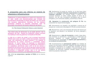 4. propuestas para una reforma en materia de                          105. Aprobaremos la puesta en marcha, en el más breve plazo
                                                                      posible, de un polígono industrial, especializado en pequeñas y
urbanismo e infraestructuras                                          medianas empresas, con accesos fáciles a autovía y tren
                                                                      (evitando atravesar el trafico rodado pesado el barrio de la
Padecemos un grave problema en materia de urbanismo; por              estación), con las más innovadoras tecnologías para el ahorro
un lado, existe una discrecionalidad casi ilimitada del               energético y con conexiones rápidas y económicas a internet.
ayuntamiento de Novelda al carecer de PGOU, por otro existe
                                                                      106. Apoyamos la construcción del polígono El Pla tras
una excesiva dependencia financiera de los ingresos
                                                                      subsanarse los requerimientos legales.
generados mediante la actividad urbanística. Esto ha
provocado una situación de caótico desarrollo del sector.             107. Informaremos con claridad a los afectados y vecinos por el
                                                                      proyecto de construcción del polígono El Pla de su actual situación.
       4.1. Plan General Ordenación Urbana y suelo Industrial
                                                                      108. Abordaremos, junto a las empresas del sector del mármol que
                                                                      lo requieran, una solución a su ubicación, de forma ordenada y
Tras treinta años de democracia no se puede demorar más la
                                                                      planificada.
aprobación del Plan General de Ordenación Urbana, promesa
incumplida por todos los gobiernos municipales de Novelda.
                                                                      109. Redactaremos un plan de circulación a medio y largo plazo,
                                                                      para favorecer la convivencia y recuperando la ciudad para las
La falta de un diseño de ciudad y de la principal herramienta
                                                                      personas mediante un modelo equilibrado y eficiente.
(PGOU) para crecer con orden y criterio han supuesto, entre otras
                                                                      Planificaremos las necesidades de espacio para aparcamiento y
cosas, que carezcamos de suelo industrial, y ha impedido la
                                                                      la circulación de automóviles.
diversificación de nuestra economía y constreñido nuestro
desarrollo. Al mismo tiempo ha propiciado la improvisación
                                                                      110. Incrementaremos la participación pública con medidas de
urbanística y la falta de información en igualdad de condiciones a
                                                                      acceso a la información urbanística: obligación de publicar todos los
los ciudadanos; permitiendo casos como el de los vecinos y
                                                                      documentos urbanísticos en la página web municipal, de forma
propietarios de terrenos sobre los que se aprueban planes parciales
                                                                      accesible y manejable por el ciudadano y haciendo posible que la
que luego se incumplen, ocasionandonos a todos graves perjuicios
                                                                      ciudadanía se pronuncie mediante consulta popular vinculante
económicos e inseguridad jurídica, que a su vez genera
                                                                      sobre los proyectos importantes.
desconfianza en inversores y una especulación sin control.

104. UPyD se compromete a aprobar el PGOU con la máxima
urgencia.
 