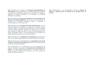 135. Crearemos en la Policía Local Equipos Especializados de          142. Reclamaremos a la administración central la mejora de
Intervención como el dedicado a la atención especial a la infancia    medios y dotación para el Cuartel de la Guardia Civil de
y juventud con programas específicos de formación en colegios y       Novelda.
vigilancia de centros educativos; y el dedicado a la violencia
doméstica y accidentes.

137. Mantendremos reuniones mensuales con los mandos de la
Policía Local fijando objetivos, de los que se hará partícipes al
conjunto de la plantilla, marcando metas e incentivos; y
coordinándolos con la Guardia Civil.

138. Realizaremos un estudio de Tráfico del Municipio, con los
medios propios de que dispone el Ayuntamiento, para que mejore
el tráfico rodado y la seguridad. Se efectuará un control ordinario
sobre los vados existentes, exigiendo la colocación de una placa
que certifique el pago del año en curso. Se promocionarán los
vados temporales frente a los permanentes para aumentar las
plazas de aparcamiento en las horas comerciales.

139. Fomentaremos la captación de voluntarios para Protección
Civil y Cruz Roja y organizaremos cursos de formación para estos.

140. Aumentaremos considerablemente la seguridad en las zonas
rurales y en el barrio de la Estación donde se colocarán cámaras
en las dos entradas principales.

141. Potenciaremos, en colaboración con las Autoescuelas de
nuestro Municipio, campañas de prevención de accidentes de
tráfico. Se desarrollarán políticas para la formación continua y
puesta al día de conductores. Se dará un uso real y práctico al
Parque de tráfico existente.
 