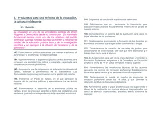 6.- Propuestas para una reforma de la educación,                      148. Exigiremos se concluya el mapa escolar valenciano.
la cultura y el deporte
                                                                      149. Solicitaremos que se      incremente la financiación para
       6.1. Educación                                                 educación hasta alcanzar los parámetros medios de los países de
                                                                      nuestro entorno.
La educación es una de las prioridades políticas de Unión
Progreso y Democracia desde su constitución. Su manifiesto            150. Demandaremos un sistema ágil de sustitución para casos de
fundacional declara como uno de los objetivos del partido             bajas laborales de los profesores.
“promover cuantas medidas políticas aumenten y refuercen la
                                                                      151. Colaboraremos promoviendo la formación de los docentes en
calidad de la educación pública laica y de la investigación           los nuevos problemas que surgen sobre convivencia y drogas.
científica y se opongan a la difusión del fanatismo y de la
ignorancia”.                                                          152. Fomentaremos la creación de escuelas de padres para
                                                                      concienciarlos de la necesidad y del valor que tiene el esfuerzo y el
143. Potenciaremos políticas educativas que valoren el esfuerzo, el   trabajo bien hecho para el alumno.
aprendizaje, la excelencia y la responsabilidad.
                                                                      153. Es fundamental para salir de la crisis dignificar y fomentar la
144.- Aprovecharemos la experiencia práctica de los docentes para     Formación Profesional, exigiremos a la Conselleria de Educación
conseguir una sociedad más crítica y preparada, capacitada para       ampliar la oferta de FP en ciclos formativos medio y superior.
competir en un mundo globalizado.
                                                                      154. Fomentaremos las enseñanzas técnicas de los alumnos
145. Apoyaremos que la competencia de educación se devuelva al        apoyando los centros de formación profesional. Estableceremos
Estado, evitando la permanencia de 17 subsistemas. Las                lazos entre estos centros y los sectores industrial empresarial.
Comunidades Autónomas continuarían con la gestión del sistema.
                                                                      155. Reclamaremos la puesta en marcha de programas de
146. Pediremos un Pacto de Estado, en el que participen la            iniciación profesional desde los 14 años, y que permitan la
mayoría de los partidos políticos y esencialmente los de ámbito       obtención del título de Secundaria obligatoria.
nacional.
                                                                      156. Advertiremos sobre el grave problema que está suponiendo el
147. Fomentaremos el desarrollo de la enseñanza pública de            abuso de la medicación en muchos alumnos diagnosticados con
calidad, al ser la única que garantiza a todos los ciudadanos una     déficit de atención, hiperactividad, ansiedad, estrés, síndrome de
verdadera igualdad con independencia de la capacidad económica.       asperger.
 