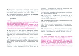 posibilidad a la celebración de eventos de relevancia en otras
182. Ofreceremos asesoramiento e información lo más detallada           disciplinas deportivas distintas a las habituales.
posible a los jovenes de Novelda sobre los lugares y condiciones
donde pueden cursarse estudios de grado medio y superior.               187. Haremos partícipes a los colectivos, clubes y asociaciones
                                                                        de la gestión del área de deportes.
183. Demandaremos la instalación de áreas Wifi en colegios e
institutos además de centros municipales.                               188. Coordinaremos y planificaremos la celebración de las
                                                                        actividades deportivas mediante un calendario para rentabilizar al
       6.3. Deporte                                                     máximo instalaciones y recursos.

En UPyD creemos que la formación deportiva de nuestros jóvenes          189. Fomentaremos la incorporación a la práctica deportiva a las
forma parte de su desarrollo para convertirlas en personas adultas      personas con alguna discapacidad.
sanas, de ahí que deba fomentarse su práctica.
El Ayuntamiento de Novelda debe favorecer y potenciar el uso de         190. Implicaremos mediante la participación de los deportistas y
cualquier tipo de práctica deportiva, incluso de aquellos deportes      clubes en la conservación y operatividad de las instalaciones
denominados minoritarios en función de sus practicantes, poniendo       municipales.
a disposición de los mismos instalaciones adecuadas para ello.
                                                                        191. Promocionaremos la utilización de instalaciones deportivas
                                                                        privadas, ubicadas en el término municipal, para aumentar la oferta
184. Trabajaremos para abrir de nuevo el Centro de Salud y
                                                                        deportiva a los ciudadanos, sin necesidad de nuevas inversiones.
Aguas, facilitando nuevas alternativas de explotación para que sea
viable económicamente, de forma que los ciudadanos de Novelda
reciban algo por el solar cedido y evitando a toda costa su deterioro          6.4. Juventud
actual.
                                                                        Los jóvenes noveldenses son muy capaces de desarrollar
185. Aprovecharemos las instalaciones educativas para                   iniciativas propias y sociales, y tienen capacidad para llevarlas a la
ampliar la oferta de instalaciones deportivas, evitando de esta         práctica, si se les ofrece la oportunidad de participar en la toma de
forma crear grandes instalaciones deportivas localizadas en lugares     decisiones. Debemos y necesitamos apoyar a los jóvenes mejor
alejados y con costes de construcción y mantenimiento muy               preparados de nuestra historia: crear estructuras y medios para
elevados.                                                               acabar con el paro (no debemos olvidar que existe un 45% de paro
                                                                        juvenil),   facilitarles la adquisición de la primera vivienda, e
186. Promoveremos escuelas deportivas, de aquellos deportes             implicarles en una participación activa de la vida pública.
minoritarios o menos practicados, de forma que se abra la
 