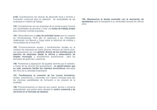 p192. Coordinaremos las oficinas de desarrollo local y fomento e
innovación comercial para la captación de necesidades de las         199. Abonaremos la deuda contraída con la asociación de
empresas en materia de trabajo.                                      estudiantes para el transporte a la universidad durante los últimos
                                                                     años.
193. Contactaremos con las empresas de la comarca para conocer
sus necesidades de personal y crear una bolsa de trabajo propia
para ofrecerla a dichas empresas.

194. Desarrollaremos un plan de actividad Joven para la creación
de microempresas. Para ello se asesorará a los interesados
colaborando con Bancos y Cajas sobre la obtención de créditos y
microcréditos de la línea ICO

195. Promocionaremos ayudas y bonificaciones fiscales en la
creación de empresas por parte jóvenes menores de treinta años.
Les apoyaremos con una gestión directa de los tramites para la
apertura de empresas desde la oficina y observatorio de
empleo municipal, y estudiaremos subvenciones         para los
derivados de gestorías y asesorías.

196. Pondremos a disposición de aquellos jóvenes que lo soliciten,
a través de las oficinas del ayuntamiento, un gestor/asesor que
en todo momento facilite los trámites burocráticos derivados
del inicio de su actividad empresarial

197. Facilitaremos la conexión de los cursos formativos,
locales, autonómicos y nacionales con nuestro municipio para dar
las máximas posibilidades de formación a los jóvenes de la
localidad.

198. Promocionaremos un área de ocio juvenil, servios y comercio
especializado, que podría estar ubicada en centro comercial y de
servicios en el mercado de abastos.
 