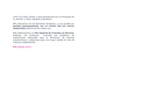 como Cruz Roja, Caritas, y otras asociaciones que se encarguen de
su atención y visitas regulares y periódicas.

211. Dotaremos con los elementos necesarios, y a ser posible con
partidas presupuestarias( con un mínimo fijo) los centros
asistenciales (centros de día, asilos, etc.).

212. Redactaremos un Plan Especial de Viviendas sin Barreras;
mediante una ordenanza          municipal que establezca las
subvenciones adecuadas para la eliminación de barreras
arquitectónicas y adecuarlas para una mayor calidad de vida de
mayores y dependientes.

213. Sentido común.
 
