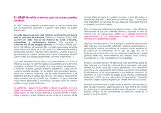 En UPyD Novelda creemos que las cosas pueden                            compra. Nada es ajeno a lo político: la salud, el ocio, el empleo, la
                                                                        nomina de cada mes, la educación de nuestros hijos... Tu voto es la
cambiar.                                                                más importante herramienta de que dispones ahora para hacerte
                                                                        un presente y un futuro viable.
En UPyD Novelda creemos que este cambio no es solo posible sino
que es totalmente necesario y urgente. Este pueblo no puede
                                                                        Pero no todas las políticas son iguales. Lo mejor y más útil de las
esperar más.
                                                                        democracias es que son sistemas abiertos y capaces no solo de
                                                                        reforma sino de regeneración. UPyD es un partido fuertemente
Novelda pagará este año, dos millones ochocientos mil euros
                                                                        regeneracionista y con soluciones e ideas muy concretas y
solo en concepto de intereses y demoras a Bancos y Cajas. Este
                                                                        definidas a los problemas actuales.
ayuntamiento debe más de 30 millones de euros a bancos,
proveedores y asociaciones locales. Esto equivale a
                                                                        UPyD es una alternativa al PSOE porque la izquierda tiene que ser
5.000.000.000 de las antiguas pesetas. Sí, ni más ni menos que:
                                                                        algo más que una izquierda indefinida y cultural; autoindulgente y
¡cinco mil millones de pesetas! Un promedio aproximado arrojaría
                                                                        partitocrática; porque las políticas de izquierda deben empezar en
ahora mismo una deuda de 1.100 euros por cada habitante; niños y
                                                                        el ámbito de lo económico, en el pan de cada día, en la
pensionistas también incluidos como deudores. ¿Cómo puede un
                                                                        infraestrucutra económica y no en cuestiones ideológicas; y estas
ayuntamiento de nuestro tamaño hacer frente a semejante deuda?
                                                                        políticas deben ser, necesariamente, de cohesión social, obreras,
¿Quién crees que acabará pagándola? ¿Puedes imaginártelo...?
                                                                        centralistas y a la vez marcadamente universalistas.
Una mala administración te afecta muy directamente a ti, a mí, a
                                                                        UPyD es una alternativa al PP porque la crisis económica global es
nosotros; aunque no seamos capaces de percibirlo ahora de forma
                                                                        algo más que una crisis de confianza de los mercados. Las viejas
inmediata y evidente. Esta deuda no la tiene nuestro ayuntamiento,
                                                                        recetas no sirven para los nuevos problemas. Son necesarias
la tenemos nosotros; porque nosotros pagaremos. Cada uno de
                                                                        reformas y una regeneración democrática y política en profundidad.
nosotros acabará pagando con su salario, con sus propios bienes,
                                                                        Es el sistema y no su funcionamiento el que debe ser mejorado. Es
hasta con nuestros derechos, por la mala administración y el
                                                                        necesario un nuevo modelo de Estado y una reforma constitucional
despilfarro del dinero público por parte de unos pocos; del dinero de
                                                                        ambiciosa. UPyD es una alternativa al bipartidismo monolítico
todos nosotros que se recaudó vía impuestos, no para intereses
                                                                        nacional y al puro reparto de poder por simple alternancia o cuotas.
más o menos personales u ocurrencias, sino para hacer de nuestro
pueblo un lugar mejor para todos.
                                                                        Nosotros pensamos que la política está al servicio del ciudadano; y
                                                                        esto es, para nosotros, algo más que una frase hecha. Un político
No podemos “pasar de la política”, porque la política no va a
                                                                        es, antes que un representante de la voluntad popular, un servidor
“pasar” de nosotros. La política nos afecta a todos y nos rodea por
                                                                        público; porque en las democracias la soberanía reside en el
todas partes, en todo lo que hacemos y sufrimos; desde el tráfico
                                                                        pueblo y no en el político.
hasta el precio el agua, desde la factura de la luz a la cesta de la
 