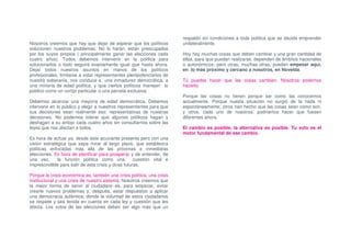 respaldo sin condiciones a toda política que se decida emprender
Nosotros creemos que hay que dejar de esperar que los políticos          unilateralmente.
solucionen nuestros problemas. No lo harán, están preocupados
por los suyos propios ( principalmente ganar las elecciones cada         Hoy hay muchas cosas que deben cambiar y una gran cantidad de
cuatro años). Todos debemos intervenir en la política para               ellas, para que puedan realizarse, dependen de ámbitos nacionales
solucionarlos o todo seguirá exactamante igual que hasta ahora.          o autonómicos; pero otras, muchas otras, pueden empezar aquí,
Dejar todos nuestros asuntos en manos de los políticos                   en lo más próximo y cercano a nosotros, en Novelda.
profesionales, limitarse a votar representantes plenipotenciarios de
nuestra soberanía, nos conduce a una inmadurez democrática, a            Tú puedes hacer que las cosas cambien. Nosotros podemos
una minoría de edad política, y que ciertos políticos manejen lo         hacerlo.
público como un cortijo particular o una parcela exclusiva.
                                                                         Porque las cosas no tienen porque ser como las conocemos
Debemos alcanzar una mayoría de edad democrática. Debemos                actualmente. Porque nuesta situación no surgió de la nada ni
intervenir en lo público y elegir a nuestros representantes para que     espontáneamente; otros han hecho que las cosas sean como son,
sus decisiones sean realmente eso: representativas de nuestras           y otros, cada uno de nosotros, podríamos hacer que fuesen
decisiones. No podemos tolerar que algunos políticos hagan y             diferentes ahora.
deshagan a su antojo cada cuatro años sin consultarnos sobre las
leyes que nos afectan a todos.                                           El cambio es posible, la alternativa es posible. Tu voto es el
                                                                         motor fundamental de ese cambio.
Es hora de actuar ya, desde este acuciante presente pero con una
visión estratégica que sepa mirar al largo plazo, que establezca
políticas enfocadas más allá de las próximas e inmediatas
elecciones. Es hora de planificar para prosperar y de entender, de
una vez,      la función política como una            cuestión vital e
imprescindible para salir de esta crisis y otras futuras.

Porque la crisis económica es, también una crisis política, una crisis
institucional y una crisis de nuestro sistema. Nosotros creemos que
la mejor forma de servir al ciudadano es, para empezar, evitar
crearle nuevos problemas y, después, estar dispuestos a aplicar
una democracia auténtica; donde la voluntad de estos ciudadanos
se respete y sea tenida en cuenta en cada ley y cuestión que les
afecta. Los votos de las elecciones deben ser algo más que un
 