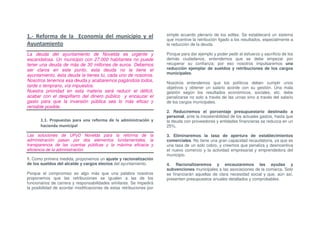 1.- Reforma de la Economía del municipio y el                         simple acuerdo plenario de los ediles. Se establecerá un sistema
                                                                      que incentive la retribución ligado a los resultados, especialmente a
Ayuntamiento                                                          la reducción de la deuda.

La deuda del ayuntamiento de Novelda es urgente y                     Porque para dar ejemplo y poder pedir el esfuerzo y sacrificio de los
escandalosa. Un municipio con 27.000 habitantes no puede              demás ciudadanos, entendemos que se debe empezar por
tener una deuda de más de 30 millones de euros. Debemos               recuperar su confianza; por eso nosotros impulsaremos una
ser claros en este punto, esta deuda no la tiene el                   reducción ejemplar de sueldos y retribuciones de los cargos
                                                                      municipales.
ayuntamiento, ésta deuda la tienes tú, cada uno de nosotros.
Nosotros tenemos esa deuda y acabaremos pagándola todos,              Nosotros entendemos que los políticos deben cumplir unos
tarde o temprano, vía impuestos.                                      objetivos y obtener un salario acorde con su gestión. Una mala
Nuestra prioridad en esta materia será reducir el déficit,            gestión según los resultados económicos, sociales, etc. debe
acabar con el despilfarro del dinero público y encauzar el            penalizarse no solo a través de las urnas sino a través del salario
gasto para que la inversión pública sea lo más eficaz y               de los cargos municipales.
rentable posible.
                                                                      2. Reduciremos el porcentaje presupuestario destinado a
                                                                      personal, ante la insostenibilidad de los actuales gastos, hasta que
       1.1. Propuestas para una reforma de la administración y        la deuda con proveedores y entidades financieras se reduzca en un
       hacienda municipal                                             25%.

Las soluciones de UPyD Novelda para la reforma de la                  3. Eliminaremos la tasa de apertura de establecimientos
administración pasan por dos elementos fundamentales, la              comerciales. No tiene una gran capacidad recaudatoria, ya que es
transparencia de las cuentas públicas y la máxima eficacia y          una tasa de un solo cobro, y creemos que penaliza y desincentiva
eficiencia de la administración.                                      el nuevo comercio y la actividad empresarial y emprendedora del
                                                                      municipio.
1. Como primera medida, proponemos un ajuste y racionalización
de los sueldos del alcalde y cargos electos del ayuntamiento.         4. Racionalizaremos y encauzaremos las ayudas y
                                                                      subvenciones municipales a las asociaciones de la comarca. Solo
Porque el compromiso es algo más que una palabra nosotros             se financiarán aquellas de clara necesidad social y que, aún así,
proponemos que las retribuciones se igualen a las de los              presenten presupuestos anuales detallados y comprobables.
funcionarios de carrera y responsabilidades similares. Se impedirá
la posibilidad de acordar modificaciones de estas retribuciones por
 