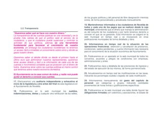de los grupos políticos y del personal de libre designación mientras
                                                                         exista, de forma personalizada y actualizada mensualmente.

                                                                         19. Mantendremos informados a los ciudadanos de Novelda de
                                                                         todos y cada uno de los pagos que se realicen desde la caja
       1.2. Transparencia
                                                                         municipal, entendiendo que el dinero que maneja la administración
                                                                         es del conjunto de los ciudadanos y por tanto tenemos derecho a
"Queremos saber qué se hace con nuestro dinero."
                                                                         conocer en que se va gastando. Esta información se colgará en la
La transparencia de las cuentas públicas es una necesidad y es la
                                                                         web municipal en tiempo real y se incorporará en otras
prueba más valiosa de que el político está al servicio de la
                                                                         publicaciones municipales de forma detallada y clara.
ciudadanía, y que el ciudadano puede supervisar y controlar la
actividad de sus políticos, además es una herramienta
                                                                         20. Informaremos en tiempo real de la situación de las
fundamental para favorecer el crecimiento de nuestra
                                                                         operaciones financieras, obtención y cancelación de préstamos,
economía, sin embargo los ciudadanos noveldenses no tenemos
                                                                         condiciones, saldos pendientes, y cuanta información sea necesaria
un acceso fácil e inmediato al conocimiento sobre cómo y dónde se
                                                                         para el conocimiento de la situación económica del Ayuntamiento.
gasta nuestro dinero.
                                                                         21. Publicaremos en un apartado en la web municipal de todos los
Queremos saber al detalle dónde va desde el primero hasta el
                                                                         convenios, acuerdos y pliegos de condiciones con empresas,
último euro que administran nuestros representantes, queremos
                                                                         administraciones y entes.
tener acceso directo y fácil a la información de cada una de las
cuentas o movimientos contables que se producen con el dinero de
                                                                         22. Publicaremos clara y detallada de las previsiones de ingresos y
todos. Queremos tener sobre las cuentas públicas el mismo control
                                                                         del estado de ejecución de los mismos, de forma pormenorizada.
que tenemos sobre nuestra economía doméstica.
                                                                         23. Actualizaremos en tiempo real las modificaciones en las tasas,
El Ayuntamiento es la casa común de todos, y nadie nos puede
                                                                         indicando los porcentajes (subida o bajada) de cada modificación.
quitar el derecho a conocer sus cuentas.

17. Efectuaremos una auditoría independiente y exhaustiva al             24. Informaremos mensualmente del gasto del capítulo de
inicio de la legislatura y otra antes del final de esta legislatura en   personal, por categorías o grupos, indicando cantidades
el Ayuntamiento de Novelda.                                              provenientes de horas extras o gratificaciones específicas.

18. Publicaremos en la web municipal los sueldos,                        25. Publicaremos en la web municipal una tabla donde figuren las
indemnizaciones, dietas y cualquier otra retribución de los ediles,      obligaciones firmadas con colectivos y asociaciones, el estado de
 