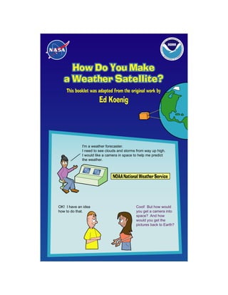 D ATMOSPHE
                                                                                 AN             RI
                                                                                                   C
                                                                             C
                                                                           NI




                                                                                                    AD
                                                                       A
                                                                     CE




                                                                                                      MI
                                                           NATIONAL O




                                                                                                        NIS
                                                                                                             TRATION
                                                                                                            CE
                                                           U.S




                                                                                                       ER
                                                                .D
                                                                      EP                                M
                                                                            AR                      M
                                                                                 TME           CO
                                                                                         NT OF




     How Do You Make
   a Weather Satellite?
    This booklet was adapted from the original work by
                       Ed Koenig




             I'm a weather forecaster.
             I need to see clouds and storms from way up high.
             I would like a camera in space to help me predict
             the weather.



                               NOAA National Weather Service




OK! I have an idea                          Cool! But how would
how to do that.                             you get a camera into
                                            space? And how
                                            would you get the
                                            pictures back to Earth?
 