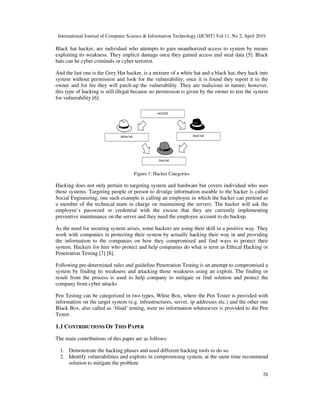 International Journal of Computer Science & Information Technology (IJCSIT) Vol 11, No 2, April 2019
28
Black hat hacker, are individual who attempts to gain unauthorized access to system by means
exploiting its weakness. They implicit damage once they gained access and steal data [5]. Black
hats can be cyber criminals or cyber terrorist.
And the last one is the Grey Hat hacker, is a mixture of a white hat and a black hat, they hack into
system without permission and look for the vulnerability, once it is found they report it to the
owner and for fee they will patch-up the vulnerability. They are malicious in nature; however,
this type of hacking is still illegal because no permission is given by the owner to test the system
for vulnerability [6].
Figure 1: Hacker Categories
Hacking does not only pertain to targeting system and hardware but covers individual who uses
those systems. Targeting people or person to divulge information useable to the hacker is called
Social Engineering, one such example is calling an employee in which the hacker can pretend as
a member of the technical team in charge on maintaining the servers. The hacker will ask the
employee’s password or credential with the excuse that they are currently implementing
preventive maintenance on the server and they need the employee account to do backup.
As the need for securing system arises, some hackers are using their skill in a positive way. They
work with companies in protecting their system by actually hacking their way in and providing
the information to the companies on how they compromised and find ways to protect their
system. Hackers for hire who protect and help companies do what is term as Ethical Hacking or
Penetration Testing [7] [8].
Following pre-determined rules and guideline Penetration Testing is an attempt to compromised a
system by finding its weakness and attacking those weakness using an exploit. The finding or
result from the process is used to help company to mitigate or find solution and protect the
company from cyber attacks
Pen Testing can be categorized in two types, White Box, where the Pen Tester is provided with
information on the target system (e.g. infrastructures, server, ip addresses etc.) and the other one
Black Box, also called as ‘blind’ testing, were no information whatsoever is provided to the Pen
Tester.
1.1 CONTRIBUTIONS OF THIS PAPER
The main contributions of this paper are as follows:
1. Demonstrate the hacking phases and used different hacking tools to do so.
2. Identify vulnerabilities and exploits in compromising system, at the same time recommend
solution to mitigate the problem
 