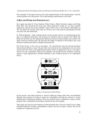International Journal of Computer Science & Information Technology (IJCSIT) Vol 11, No 2, April 2019
29
The remainder of the paper discusses the actual implementation of the hacking phases with the
virtual machines use in the process. The virtual machines specification is also listed.
2. RELATEDWORKANDTERMINOLOGY
On a paper presented by Teresa Guarda, Walter Orozco, Maria Fernanda Augusto and Filipe
Mota Pinto, they discussed the three areas which penetration testing acts on, these includes
application, network and system workflow. Each of these areas is inter-related. Vulnerability on
one area affects the security of the other two. Point in case is the network, identifying treats that
can create risk and weakness[9].
In “Ethical Hacking”, Ashar Ushmani points out the common process in compromising private
data or confidential information. He discusses the different types of hackers from White hat,
Black hat and Grey hat. He explained the difference between an ethical hacker and a hacker who
target system for financial gain. He discussed the impact of hacking on the business side, were
businesses suffered thru theft of valuable information [8] .
Pen Tester focuses on key area to investigate. He said that they have the network perimeter
where network defense is setup. The pen tester tests network device configuration such as routers
and firewall rules. Next is the application perimeter, where an application such as a web app is
tested to see any vulnerability which can be exploited. Last but the least the workflow, testing by
means of social engineering to identify individual in the workflow process of an organization
(Fig.2).
Figure 2: Acting Areas For Pen Testing
On the positive side ethical hacking as stated by Bhawana Sahare,Ankit Naik and Shashikala
Khandey they pointed out testing a system for vulnerability will help the network or system
administrator in patching up problems. They also cited the need to implement a mature security
program with a combination of procedures and policies the work together.
Their paper also discusses the limitation of ethical hacking that is the test is based on one simple
principle finding the securities vulnerabilities a hacker can used to attack a system. This can be
compared to a diagnostic test [10] .
 