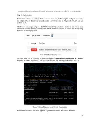 International Journal of Computer Science & Information Technology (IJCSIT) Vol 11, No 2, April 2019
33
Step 4: Exploitation
With the weakness identified the hacker can now proceed to exploit and gain access to
the target. One of the critical areas found is a security issue on Microsoft NetAPI service
(MS08-067).
The Nessus scan output (Fig. 6) MS08-067 vulnerability can allow a hacker to run remote code
execution, basically running a remote shell which the hacker can use to control and do anything
he wants on the target system.
Figure 6:MS08-067 Security Issue
The said issue can be exploited by using metasploit exploit/windows/smb/ms08_067_netapi,
allowing the hacker to gained SYSTEM access – highest user privilege in Windows (Fig. 7).
Figure 7: Using Metasploit on MS08-067 Vulnerability
Considered as one of the most popular exploit use to attack Microsoft Windows.
 