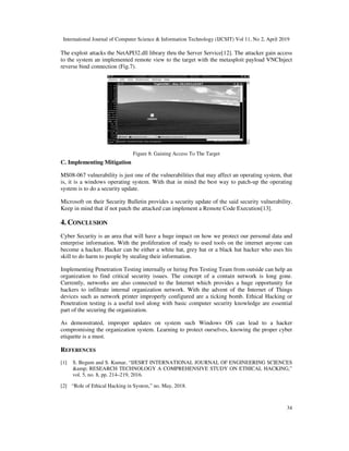 International Journal of Computer Science & Information Technology (IJCSIT) Vol 11, No 2, April 2019
34
The exploit attacks the NetAPI32.dll library thru the Server Service[12]. The attacker gain access
to the system an implemented remote view to the target with the metasploit payload VNCInject
reverse bind connection (Fig.7).
Figure 8: Gaining Access To The Target
C. Implementing Mitigation
MS08-067 vulnerability is just one of the vulnerabilities that may affect an operating system, that
is, it is a windows operating system. With that in mind the best way to patch-up the operating
system is to do a security update.
Microsoft on their Security Bulletin provides a security update of the said security vulnerability.
Keep in mind that if not patch the attacked can implement a Remote Code Execution[13].
4. CONCLUSION
Cyber Security is an area that will have a huge impact on how we protect our personal data and
enterprise information. With the proliferation of ready to used tools on the internet anyone can
become a hacker. Hacker can be either a white hat, grey hat or a black hat hacker who uses his
skill to do harm to people by stealing their information.
Implementing Penetration Testing internally or hiring Pen Testing Team from outside can help an
organization to find critical security issues. The concept of a contain network is long gone.
Currently, networks are also connected to the Internet which provides a huge opportunity for
hackers to infiltrate internal organization network. With the advent of the Internet of Things
devices such as network printer improperly configured are a ticking bomb. Ethical Hacking or
Penetration testing is a useful tool along with basic computer security knowledge are essential
part of the securing the organization.
As demonstrated, improper updates on system such Windows OS can lead to a hacker
compromising the organization system. Learning to protect ourselves, knowing the proper cyber
etiquette is a must.
REFERENCES
[1] S. Begum and S. Kumar, “IJESRT INTERNATIONAL JOURNAL OF ENGINEERING SCIENCES
&amp; RESEARCH TECHNOLOGY A COMPREHENSIVE STUDY ON ETHICAL HACKING,”
vol. 5, no. 8, pp. 214–219, 2016.
[2] “Role of Ethical Hacking in System,” no. May, 2018.
 