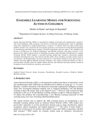 International Journal of Computer Science & Information Technology (IJCSIT) Vol 11, No 2, April 2019
DOI: 10.5121/ijcsit.2019.11205 45
ENSEMBLE LEARNING MODEL FOR SCREENING
AUTISM IN CHILDREN
Mofleh Al Diabat1
and Najah Al-Shanableh2
1,2
Department of Computer Science, Al Albayt University, Al Mafraq- Jordan
ABSTRACT
Autistic Spectrum Disorder (ASD) is a neurological condition associated with communication, repetitive,
and social challenges. ASD screening is the process of detecting potential autistic traits in individuals
using tests conducted by a medical professional, a caregiver, or a parent. These tests often contain large
numbers of items to be covered by the user and they generate a score based on scoring functions designed
by psychologists and behavioural scientists. Potential technologies that may improve the reliability and
accuracy of ASD tests are Artificial Intelligence and Machine Learning. This paper presents a new
framework for ASD screening based on Ensembles Learning called Ensemble Classification for Autism
Screening (ECAS). ECAS employs a powerful learning method that considers constructing multiple
classifiers from historical cases and controls and then utilizes these classifiers to predict autistic traits in
test instances. ECAS performance has been measured on a real dataset related to cases and controls of
children and using different Machine Learning techniques. The results revealed that ECAS was able to
generate better classifiers from the children dataset than the other Machine Learning methods considered
in regard to levels of sensitivity, specificity, and accuracy.
KEYWORDS:
Artificial Neural Network, Autism Screening, Classification, Ensemble Learners, Predictive Models,
Machine Learning
1. INTRODUCTION
Autism Spectrum Disorder (ASD) is a developmental condition that affects an individual’s social
and communication skills.1
ASD traits are oftenobserved in children of young age, i.e. 2-5 years.
Recently, a number ofscientists in the behavioral scienceand computational intelligence research
fields, have investigated intelligent methods such as Artificial Intelligence (AI) and Machine
Learning to detect the autistic traits at the diagnosis level.2,3-6
However, little research has been
conducted on the use of AI and Machine Learning methods to improve ASD pre-diagnosis.7,8-11
To address this problem, this researchdevelops a new Machine Learning framework of ASD
screening using a new class of learning called EnsembleLearners.
The current research aims to improve the ASD screening process by incorporating a new
Ensemble Learning method based on Artificial Neural Network (ANN). ANN models have
proved their superiority in several classification domains such as image classification, pattern
recognition, speech recognition, and medical diagnosis.12,13-14
The power of these models is
gained for several reasons, for instance, their ability to learn, their ability to generalize, and their
fault tolerance.12,15
ANN models are normally created using an exhaustive trial-and-error
 