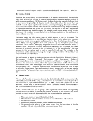 International Journal of Computer Science & Information Technology (IJCSIT) Vol 11, No 2, April 2019
64
1.1 MOBILE ROBOT
Although that the fascinating successes of robots is in industrial manufacturing area by using
robot arms. Nevertheless, this kind of robot has a limited ability in mobility which is required to
achieve many essential tasks [5]. Mobile robot is the kind of robot that uses wheels, legs or both
to move across the ground [6]. In fact, the mobile robots differ in how they move. There are
tracked, wheeled, legged, leg-wheeled, segmented, climbing and hopping. Spherical robot "ball-
like" is also considered as a mobile robot even it does not have wheels or legs. Legged robot may
be used single or multiple legs such as two legs (biped), four legs and six legs. Each one provides
specific advantages and has different uses. The wheeled robot is a most popular mobile robotics
that comes with two, three or more wheels. It is an absolutely practical type that can be used in
many vital areas in our life.
Navigation means the robot moves from an initial position to reach a destination. The
autonomous mobile robot is the age-old dream that people have tried to achieve it for centuries.
Autonomous mobile robot navigation can be described by these three basic questions: Where is
robot? Where is robot going? How does robot get there? [7]. The Navigation system can be
dividedinto various subtasks. Identifying the present location of the robot and things around it,
which is called “Localization”. Avoiding any collisions. Defining a path to reach the goal. Make
sure there is no conflict between the last two subtasks [8]. In the “PathPlanning”, the robot
attempts to find an optimal path to reach a prescribed fixed goal. The obstacles in the
environment can be stationary or moving (like people walking around the robot) and there are
several methods to avoid each type.
The environment in which the robot can navigate can be classified as: Structured (Known)
Environments, Partially Structured Environments, and Unstructured (Unknown)
Environments.Based on the environment, the navigation is dividedinto two categories: Indoor and
Outdoor. The autonomous mobile robots that acquire and maintain models of the outside
environment when it is the outdoor type, while the indoor robots acquire the inside environment
models. In some cases, “Landmarks” such as beacons, visual patterns or induction loops are used
to help robot for navigation. They can be geometric shapes such as circles or lines and must be
easy to identify. The landmarks have known position, relative to which a robot can localize itself.
[9].
1.2 SWARM ROBOT
“Swarm robot” consists of a number of robots that deal with tasks which are impossible to be
achieved by an individual robot [10]. Another definition of swarm robot is “a novel approach to
the coordination of large numbers of robots” [11]. In 2004, Gerardo Beni [10] was the first one
who used “Swarm” term to indicate collective robots. Distributed robotics, collective robotics,
and robot colonies are alternative terms [11].
In fact, swarm robot is not just a “group”. It has significant features which are inspired by
different magnificent natural swarms like ant colonies, the swarm of bees, bird flocking, animal
herding, the colony of bacteria and fish schooling. The most considerable features are:
1. The swarm consists of (quasi) identical individuals.
2. The interactions between members are based on easy rules that use only local data.
3. Decentralized control.
4. Connections among the members happen in a localized approach.
5. The comprehensive behavior of the system results from the interactions of singular
members with each other and with the environment around them.
 