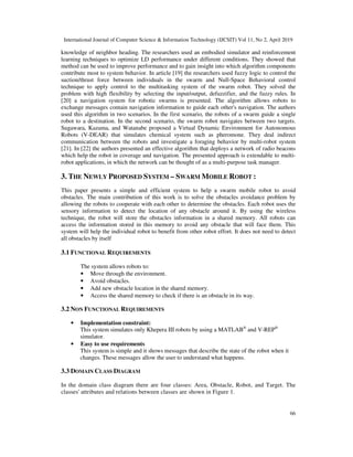 International Journal of Computer Science & Information Technology (IJCSIT) Vol 11, No 2, April 2019
66
knowledge of neighbor heading. The researchers used an embodied simulator and reinforcement
learning techniques to optimize LD performance under different conditions. They showed that
method can be used to improve performance and to gain insight into which algorithm components
contribute most to system behavior. In article [19] the researchers used fuzzy logic to control the
suction/thrust force between individuals in the swarm and Null-Space Behavioral control
technique to apply control to the multitasking system of the swarm robot. They solved the
problem with high flexibility by selecting the input/output, defuzzifier, and the fuzzy rules. In
[20] a navigation system for robotic swarms is presented. The algorithm allows robots to
exchange messages contain navigation information to guide each other's navigation. The authors
used this algorithm in two scenarios. In the first scenario, the robots of a swarm guide a single
robot to a destination. In the second scenario, the swarm robot navigates between two targets.
Sugawara, Kazama, and Watanabe proposed a Virtual Dynamic Environment for Autonomous
Robots (V-DEAR) that simulates chemical system such as pheromone. They deal indirect
communication between the robots and investigate a foraging behavior by multi-robot system
[21]. In [22] the authors presented an effective algorithm that deploys a network of radio beacons
which help the robot in coverage and navigation. The presented approach is extendable to multi-
robot applications, in which the network can be thought of as a multi-purpose task manager.
3. THE NEWLY PROPOSED SYSTEM – SWARM MOBILE ROBOT :
This paper presents a simple and efficient system to help a swarm mobile robot to avoid
obstacles. The main contribution of this work is to solve the obstacles avoidance problem by
allowing the robots to cooperate with each other to determine the obstacles. Each robot uses the
sensory information to detect the location of any obstacle around it. By using the wireless
technique, the robot will store the obstacles information in a shared memory. All robots can
access the information stored in this memory to avoid any obstacle that will face them. This
system will help the individual robot to benefit from other robot effort. It does not need to detect
all obstacles by itself
3.1 FUNCTIONAL REQUIREMENTS
The system allows robots to:
• Move through the environment.
• Avoid obstacles.
• Add new obstacle location in the shared memory.
• Access the shared memory to check if there is an obstacle in its way.
3.2 NON FUNCTIONAL REQUIREMENTS
• Implementation constraint:
This system simulates only Khepera III robots by using a MATLAB®
and V-REP®
simulator.
• Easy to use requirements
This system is simple and it shows messages that describe the state of the robot when it
changes. These messages allow the user to understand what happens.
3.3 DOMAIN CLASS DIAGRAM
In the domain class diagram there are four classes: Area, Obstacle, Robot, and Target. The
classes' attributes and relations between classes are shown in Figure 1.
 