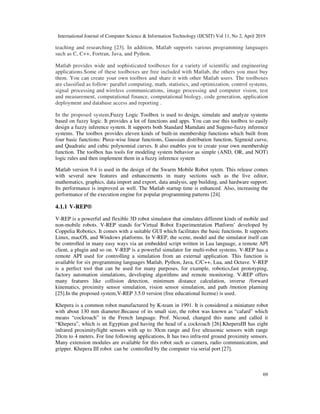 International Journal of Computer Science & Information Technology (IJCSIT) Vol 11, No 2, April 2019
69
teaching and researching [23]. In addition, Matlab supports various programming languages
such as C, C++, Fortran, Java, and Python.
Matlab provides wide and sophisticated toolboxes for a variety of scientific and engineering
applications.Some of these toolboxes are free included with Matlab, the others you must buy
them. You can create your own toolbox and share it with other Matlab users. The toolboxes
are classified as follow: parallel computing, math, statistics, and optimization, control systems,
signal processing and wireless communications, image processing and computer vision, test
and measurement, computational finance, computational biology, code generation, application
deployment and database access and reporting .
In the proposed system,Fuzzy Logic Toolbox is used to design, simulate and analyze systems
based on fuzzy logic. It provides a lot of functions and apps. You can use this toolbox to easily
design a fuzzy inference system. It supports both Standard Mamdani and Sugeno-fuzzy inference
systems. The toolbox provides eleven kinds of built-in membership functions which built from
four basic functions: Piece-wise linear functions, Gaussian distribution function, Sigmoid curve,
and Quadratic and cubic polynomial curves. It also enables you to create your own membership
function. The toolbox has tools for modeling system behavior as simple (AND, OR, and NOT)
logic rules and then implement them in a fuzzy inference system
Matlab version 9.4 is used in the design of the Swarm Mobile Robot sytem. This release comes
with several new features and enhancements in many sections such as the live editor,
mathematics, graphics, data import and export, data analysis, app building, and hardware support.
Its performance is improved as well. The Matlab startup time is enhanced. Also, increasing the
performance of the execution engine for popular programming patterns [24].
4.1.1 V-REP®
V-REP is a powerful and flexible 3D robot simulator that simulates different kinds of mobile and
non-mobile robots. V-REP stands for‘Virtual Robot Experimentation Platform’ developed by
Coppelia Robotics. It comes with a suitable GUI which facilitates the basic functions. It supports
Linux, macOS, and Windows platforms. In V-REP, the scene, model and the simulator itself can
be controlled in many easy ways via an embedded script written in Lua language, a remote API
client, a plugin and so on. V-REP is a powerful simulator for multi-robot systems. V-REP has a
remote API used for controlling a simulation from an external application. This function is
available for six programming languages Matlab, Python, Java, C/C++, Lua, and Octave. V-REP
is a perfect tool that can be used for many purposes, for example, robotics,fast prototyping,
factory automation simulations, developing algorithms and remote monitoring. V-REP offers
many features like collision detection, minimum distance calculation, inverse /forward
kinematics, proximity sensor simulation, vision sensor simulation, and path /motion planning
[25].In the proposed system,V-REP 3.5.0 version (free educational license) is used.
Khepera is a common robot manufactured by K-team in 1991. It is considered a miniature robot
with about 130 mm diameter.Because of its small size, the robot was known as “cafard” which
means “cockroach” in the French language. Prof. Nicoud, changed this name and called it
“Khepera”, which is an Egyptian god having the head of a cockroach [26].KheperaIII has eight
infrared proximity/light sensors with up to 30cm range and five ultrasonic sensors with range
20cm to 4 meters. For line following applications, It has two infra-red ground proximity sensors.
Many extension modules are available for this robot such as camera, radio communication, and
gripper. Khepera III robot can be controlled by the computer via serial port [27].
 