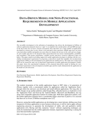 International Journal of Computer Science & Information Technology (IJCSIT) Vol 11, No 2, April 2019
DOI: 10.5121/ijcsit.2019.11209 97
DATA-DRIVEN MODEL FOR NON-FUNCTIONAL
REQUIREMENTS IN MOBILE APPLICATION
DEVELOPMENT
Salisu Garba1
Babangida Isyaku2
and Mujahid Abdullahi3
1,2,3
Department of Mathematics & Computer Science, Sule Lamido University,
Kafin Hausa. Jigawa State.
ABSTRACT
The incredible development in the utilization of smartphones has driven the development of billions of
software applications famously known as ‘apps’ to accomplish roles outside phone call and SMS messages
in the day-to-day lives of users. Current assessments show that there are a huge number of applications
developed at a meteor pace to give clients a rich and quick client experience. Mobile apps users are more
concerned about stability and quality now more than ever despite the increase in the scale and size of apps.
As such, mobile apps have to be designed, built, and produced for less money (maintainability, portability,
and reusability), with greater performance, reliable security and fewer resources (efficiency) than ever
before. This paper aimed at providing support for mobile application developers in dealing with the ever-
eluding non-functional requirements by proposing a data-driven model that simplifies the non-functional
requirements (NFR) p in the development of an application for mobile devices. The study tries to find out if
NFR can be treated the same way as functional requirements in mobile application development. Finally,
this paper shows the experimental evaluation of the proposed data-driven model of dealing for non-
functional requirements in the development of mobile apps and the results obtained from the application of
the model are also discussed.
KEYWORDS
Non-Functional Requirements, Mobile Application Development, Data-Driven Requirement Engineering,
Requirement Modelling
1. INTRODUCTION
The modern incarnation of the mobile applications began in 2007 when a 1st generation of
iPhones together with a concentrated market for applications called the 'Application Store',
through which the end-users can download and install different applications. Not long after in
2008, Google set-up another platform called Google Play, officially known as (Android) to rival
the 'Application Store' and boost-up the 'Android Market'. Microsoft and BlackBerry also tag
along with comparable application markets for mobile apps. With these application markets, now
the mobile application engineers have a considerably bigger client base to pitch to. It is assessed
that there are as of now 2.6 Billion smartphone users [12].
However, seeing that mobile applications are developing into a more intricate, shifting away from
inexpensive frivolous applications to more business-critical uses, it will be vital to apply software
engineering processes to guarantee the development of stable, safe and qualitative mobile
applications [21]. Having said that, numerous “classic” software engineering techniques can
easily be transformed into the mobile application domain, requirement engineering is among the
areas that need further exploration.
 