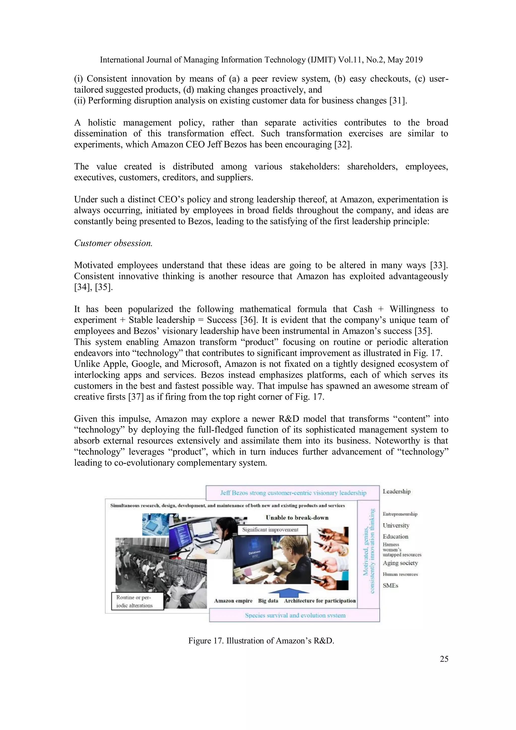 International Journal of Managing Information Technology (IJMIT) Vol.11, No.2, May 2019
25
(i) Consistent innovation by means of (a) a peer review system, (b) easy checkouts, (c) user-
tailored suggested products, (d) making changes proactively, and
(ii) Performing disruption analysis on existing customer data for business changes [31].
A holistic management policy, rather than separate activities contributes to the broad
dissemination of this transformation effect. Such transformation exercises are similar to
experiments, which Amazon CEO Jeff Bezos has been encouraging [32].
The value created is distributed among various stakeholders: shareholders, employees,
executives, customers, creditors, and suppliers.
Under such a distinct CEO’s policy and strong leadership thereof, at Amazon, experimentation is
always occurring, initiated by employees in broad fields throughout the company, and ideas are
constantly being presented to Bezos, leading to the satisfying of the first leadership principle:
Customer obsession.
Motivated employees understand that these ideas are going to be altered in many ways [33].
Consistent innovative thinking is another resource that Amazon has exploited advantageously
[34], [35].
It has been popularized the following mathematical formula that Cash + Willingness to
experiment + Stable leadership = Success [36]. It is evident that the company’s unique team of
employees and Bezos’ visionary leadership have been instrumental in Amazon’s success [35].
This system enabling Amazon transform “product” focusing on routine or periodic alteration
endeavors into “technology” that contributes to significant improvement as illustrated in Fig. 17.
Unlike Apple, Google, and Microsoft, Amazon is not fixated on a tightly designed ecosystem of
interlocking apps and services. Bezos instead emphasizes platforms, each of which serves its
customers in the best and fastest possible way. That impulse has spawned an awesome stream of
creative firsts [37] as if firing from the top right corner of Fig. 17.
Given this impulse, Amazon may explore a newer R&D model that transforms “content” into
“technology” by deploying the full-fledged function of its sophisticated management system to
absorb external resources extensively and assimilate them into its business. Noteworthy is that
“technology” leverages “product”, which in turn induces further advancement of “technology”
leading to co-evolutionary complementary system.
Figure 17. Illustration of Amazon’s R&D.
 