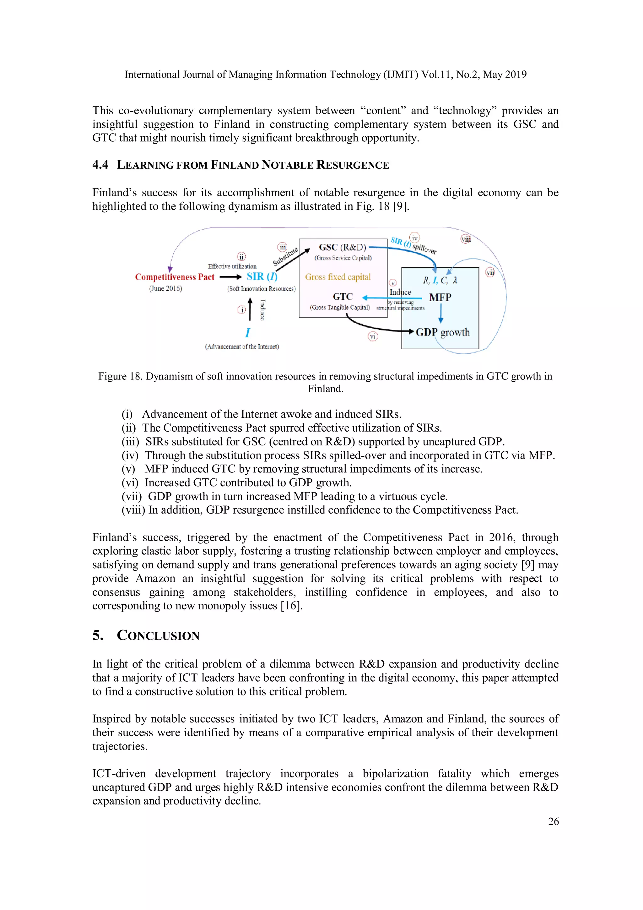 International Journal of Managing Information Technology (IJMIT) Vol.11, No.2, May 2019
26
This co-evolutionary complementary system between “content” and “technology” provides an
insightful suggestion to Finland in constructing complementary system between its GSC and
GTC that might nourish timely significant breakthrough opportunity.
4.4 LEARNING FROM FINLAND NOTABLE RESURGENCE
Finland’s success for its accomplishment of notable resurgence in the digital economy can be
highlighted to the following dynamism as illustrated in Fig. 18 [9].
Figure 18. Dynamism of soft innovation resources in removing structural impediments in GTC growth in
Finland.
(i) Advancement of the Internet awoke and induced SIRs.
(ii) The Competitiveness Pact spurred effective utilization of SIRs.
(iii) SIRs substituted for GSC (centred on R&D) supported by uncaptured GDP.
(iv) Through the substitution process SIRs spilled-over and incorporated in GTC via MFP.
(v) MFP induced GTC by removing structural impediments of its increase.
(vi) Increased GTC contributed to GDP growth.
(vii) GDP growth in turn increased MFP leading to a virtuous cycle.
(viii) In addition, GDP resurgence instilled confidence to the Competitiveness Pact.
Finland’s success, triggered by the enactment of the Competitiveness Pact in 2016, through
exploring elastic labor supply, fostering a trusting relationship between employer and employees,
satisfying on demand supply and trans generational preferences towards an aging society [9] may
provide Amazon an insightful suggestion for solving its critical problems with respect to
consensus gaining among stakeholders, instilling confidence in employees, and also to
corresponding to new monopoly issues [16].
5. CONCLUSION
In light of the critical problem of a dilemma between R&D expansion and productivity decline
that a majority of ICT leaders have been confronting in the digital economy, this paper attempted
to find a constructive solution to this critical problem.
Inspired by notable successes initiated by two ICT leaders, Amazon and Finland, the sources of
their success were identified by means of a comparative empirical analysis of their development
trajectories.
ICT-driven development trajectory incorporates a bipolarization fatality which emerges
uncaptured GDP and urges highly R&D intensive economies confront the dilemma between R&D
expansion and productivity decline.
 